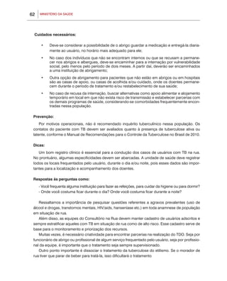 62   MINISTÉRIO DA SAÚDE




 Cuidados necessários:

      •	   Deve-se considerar a possibilidade de o abrigo guardar a medicação e entregá-la diaria-
           mente ao usuário, no horário mais adequado para ele;
      •	   No caso dos indivíduos que não se encontram internos ou que se recusam a permane-
           cer nos abrigos e albergues, deve-se encaminhar para a internação por vulnerabilidade
           social, pelo menos pelo período de dois meses. A partir daí, deverão ser encaminhados
           a uma instituição de abrigamento;
      •	   Outra opção de abrigamento para pacientes que não estão em abrigos ou em hospitais
           são as casas de apoio, ou casas de acolhida e/ou cuidado, onde os doentes permane-
           cem durante o período de tratamento e/ou restabelecimento de sua saúde;
      •	   No caso de recusa da internação, buscar alternativas como apoio alimentar e alojamento
           temporário em local em que não exista risco de transmissão e estabelecer parcerias com
           os demais programas de saúde, considerando-se comorbidades frequentemente encon-
           tradas nessa população.

 Prevenção:
     Por motivos operacionais, não é recomendado inquérito tuberculínico nessa população. Os
 contatos do paciente com TB devem ser avaliados quanto à presença de tuberculose ativa ou
 latente, conforme o Manual de Recomendações para o Controle da Tuberculose no Brasil de 2010.

 Dicas:
    Um bom registro clínico é essencial para a condução dos casos de usuários com TB na rua.
 No prontuário, algumas especificidades devem ser abarcadas. A unidade de saúde deve registrar
 todos os locais frequentados pelo usuário, durante o dia e/ou noite, pois esses dados são impor-
 tantes para a localização e acompanhamento dos doentes.

 Respostas às perguntas como:
     - Você frequenta alguma instituição para fazer as refeições, para cuidar da higiene ou para dormir?
     - Onde você costuma ficar durante o dia? Onde você costuma ficar durante a noite?

    Ressaltamos a importância de pesquisar questões referentes a agravos prevalentes (uso de
 álcool e drogas, transtornos mentais, HIV/aids, hanseníase etc.) em toda anamnese de população
 em situação de rua.
    Além disso, as equipes do Consultório na Rua devem manter cadastro de usuários adscritos e
 sempre estratificar aqueles com TB em situação de rua como de alto risco. Esse cadastro serve de
 base para o monitoramento e priorização dos recursos.
    Muitas vezes, é necessário criatividade para encontrar parcerias na realização do TDO. Seja por
 funcionário de abrigo ou profissional de algum serviço frequentado pelo usuário, seja por profissio-
 nal da equipe, é importante que o tratamento seja sempre supervisionado.
    Outro ponto importante é dissociar o tratamento da tuberculose do etilismo. Se o morador de
 rua tiver que parar de beber para tratá-la, isso dificultará o tratamento
 