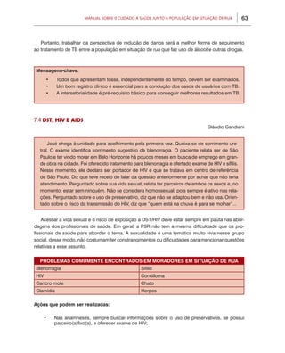 Manual sobre 0 Cuidado à Saúde junto a População em Situação de Rua         63



   Portanto, trabalhar da perspectiva de redução de danos será a melhor forma de seguimento
ao tratamento de TB entre a população em situação de rua que faz uso de álcool e outras drogas.



Mensagens-chave:
      •	   Todos que apresentam tosse, independentemente do tempo, devem ser examinados.
      •	   Um bom registro clínico é essencial para a condução dos casos de usuários com TB.
      •	   A intersetorialidade é pré-requisito básico para conseguir melhores resultados em TB.




7.4 DST, HIV E AIDS
                                                                                  Cláudio Candiani


      José chega à unidade para acolhimento pela primeira vez. Queixa-se de corrimento ure-
  tral. O exame identifica corrimento sugestivo de blenorragia. O paciente relata ser de São
  Paulo e ter vindo morar em Belo Horizonte há poucos meses em busca de emprego em gran-
  de obra na cidade. Foi oferecido tratamento para blenorragia e ofertado exame de HIV e sífilis.
  Nesse momento, ele declara ser portador de HIV e que se tratava em centro de referência
  de São Paulo. Diz que teve receio de falar da questão anteriormente por achar que não teria
  atendimento. Perguntado sobre sua vida sexual, relata ter parceiros de ambos os sexos e, no
  momento, estar sem ninguém. Não se considera homossexual, pois sempre é ativo nas rela-
  ções. Perguntado sobre o uso de preservativo, diz que não se adaptou bem e não usa. Orien-
  tado sobre o risco da transmissão do HIV, diz que “quem está na chuva é para se molhar”...


    Acessar a vida sexual e o risco de exposição a DST/HIV deve estar sempre em pauta nas abor-
dagens dos profissionais de saúde. Em geral, a PSR não tem a mesma dificuldade que os pro-
fissionais de saúde para abordar o tema. A sexualidade é uma temática muito viva nesse grupo
social, desse modo, não costumam ter constrangimentos ou dificuldades para mencionar questões
relativas a esse assunto.


  PROBLEMAS COMUMENTE ENCONTRADOS EM MORADORES EM SITUAÇÃO DE RUA
Blenorragia                                       Sífilis
HIV                                               Condiloma
Cancro mole                                       Chato
Clamídia                                          Herpes

Ações que podem ser realizadas:

    •	     Nas anamneses, sempre buscar informações sobre o uso de preservativos, se possui
           parceiro(a)fixo(a), e oferecer exame de HIV;
 