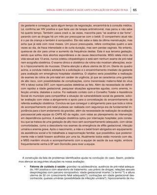 Manual sobre 0 Cuidado à Saúde junto a População em Situação de Rua          65



 da gestante e consegue, após algum tempo de negociação, encaminhá-la à consulta médica.
 Lá, confirma ser HIV positiva e que fazia uso de terapia antirretroviral, mas parou e não sabe
 há quanto tempo. Também usava crack e, às vezes, maconha para “se acalmar e dar fome”,
 parando com as drogas há um mês por preocupar-se com o bebê. O companheiro atual não
 é o pai da criança e também é soropositivo. Ela não sabe a data da última menstruação, mas
 acha que já está com nove meses. Um pouco preocupada, refere contrações quatro a seis
 vezes ao dia, de fraca intensidade e de curta duração, mas sem perdas vaginais. No entanto,
 queixa-se de dor para urinar e aumento da frequência destas. Esta é sua terceira gestação,
 sendo que sofreu dois abortos espontâneos e de causa desconhecida. MSG relata início da
 vida sexual aos 13 anos, nunca coletou citopatológico e está sem nenhum exame de pré-natal
 nem ecografia obstétrica. O exame clínico e obstétrico de rotina não mostram alterações, exce-
 to o hipocoramento de mucosas. Chama atenção a altura uterina de 32 cm. Diante do quadro
 acima, a conduta médica adotada foi a solicitação e o encaminhamento imediato da gestante
 para avaliação em emergência hospitalar obstétrica. O objetivo seria possibilitar a realização
 de exames de rotina de pré-natal em caráter de urgência, já que se caracteriza uma gravidez
 de alto risco, com possibilidades de complicações, como transmissão materno-fetal do vírus
 HIV e talvez outras DST, com repercussões deletérias ao feto. Além da necessidade de definir
 com rapidez a idade gestacional, pesquisar situações agravantes agudas, como anemia, in-
 fecção urinária, diabetes e outros. Foi realizado contato com o Conselho Tutelar e Assistência
 Social do município para compartilhar a situação de vulnerabilidade social da gestante, solici-
 tar avaliação com vistas a abrigamento e apoio para a concretização do encaminhamento da
 referida avaliação obstétrica. Concluiu-se que conseguir o abrigamento para que toda a rotina
 de acompanhamento pré-natal pudesse ser realizada com segurança era de fundamental im-
 portância para o bom andamento da gravidez, além da necessidade de realização de avaliação
 psicossocial pela equipe do CAPS AD da região, com vistas ao planejamento de intervenção
 em dependência química. A avaliação obstétrica optou por internação hospitalar, pois consta-
 tou que se tratava de uma gestação de alto risco sem acompanhamento adequado, com várias
 comorbidades, como a descoberta nos exames da emergência de sífilis gestacional, infecção
 urinária e anemia grave. Após o nascimento, a mãe e o bebê foram abrigados em equipamento
 da assistência social e foi trabalhada a reaproximação familiar, que possibilitou que posterior-
 mente mãe e bebê fossem acolhidos por uma tia. Atualmente todos estão morando com ela,
 e MSG mantém vínculo e acompanhamento com a equipe de saúde da sua região, embora
 frequentemente venha à SF sem Domicilio para rever a equipe.




  A construção da lista de problemas identificados ajuda na condução do caso. Assim, podería-
mos elencar as seguintes situações na nossa avaliação:
    •	   Fatores de cuidado à saúde: gravidez na adolescência; ausência de pré-natal adequa-
         do; HIV positiva e com abandono de tratamento; uso prévio de drogas; relações sexuais
         desprotegidas com parceiro soropositivo; idade gestacional incerta (“a termo”?) e altura
         uterina de 32 cm (crescimento fetal adequado?); contrações em idade gestacional des-
         conhecida; queixas urinárias (possibilidade de infecção urinária?); hipocoramento de mu-
 