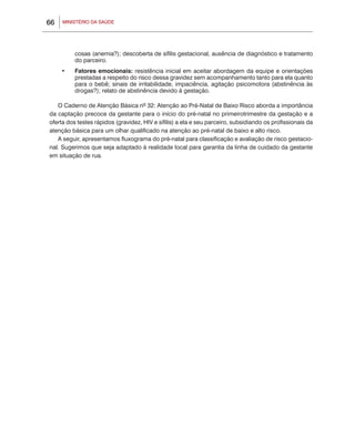 66   MINISTÉRIO DA SAÚDE




          cosas (anemia?); descoberta de sífilis gestacional, ausência de diagnóstico e tratamento
          do parceiro.
     •	   Fatores emocionais: resistência inicial em aceitar abordagem da equipe e orientações
          prestadas a respeito do risco dessa gravidez sem acompanhamento tanto para ela quanto
          para o bebê; sinais de irritabilidade, impaciência, agitação psicomotora (abstinência às
          drogas?); relato de abstinência devido à gestação.

   O Caderno de Atenção Básica nº 32: Atenção ao Pré-Natal de Baixo Risco aborda a importância
da captação precoce da gestante para o início do pré-natal no primeirotrimestre da gestação e a
oferta dos testes rápidos (gravidez, HIV e sífilis) a ela e seu parceiro, subsidiando os profissionais da
atenção básica para um olhar qualificado na atenção ao pré-natal de baixo e alto risco.
   A seguir, apresentamos fluxograma do pré-natal para classificação e avaliação de risco gestacio-
nal. Sugerimos que seja adaptado à realidade local para garantia da linha de cuidado da gestante
em situação de rua.
 