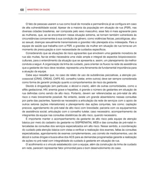 68   MINISTÉRIO DA SAÚDE




      O fato de pessoas usarem a rua como local de moradia e permanência já se configura em caso
 de alta vulnerabilidade social. Apesar de a maioria da população em situação de rua (PSR), nas
 diversas cidades brasileiras, ser composta pelo sexo masculino, esse fato é mais agravante para
 as mulheres, que, ao se encontrarem nessa situação extrema, se tornam também vulneráveis às
 circunstâncias concernentes à sua condição de gênero, como violências físicas, psicológicas, abu-
 so sexual, doenças sexualmente transmissíveis e gravidez não planejada e/ou indesejada. Para a
 equipe de saúde que trabalha com a PSR, a gravidez da mulher em situação de rua torna-se um
 momento de preocupação e com necessidade de cuidados específicos.
      Considerando que as situações de risco agravantes que envolvem uma gestante moradora de
 rua são muitas, faz-se então necessária uma visão ampla e integral de aspectos biopsicossocio-
 culturais, para o entendimento da situação que se apresenta e, assim, um planejamento da melhor
 conduta a seguir. A organização da linha de cuidado, para orientar os fluxos na rede de assistência
 que a gestante de risco deve receber, representa uma ferramenta de fundamental importância para
 a atuação da equipe.
      Cabe aqui ressaltar que, no caso de relato de uso de substâncias psicoativas, a atenção psi-
 cossocial (CRAS, CREAS, CAPS AD, conselho tutelar, entre outros) deve ser sempre considerada
 como forma de garantir proteção quanto a comportamentos de risco da gestante.
      Devido à drogadição (em particular, o álcool e crack), além de outras comorbidades, como a
 sífilis gestacional, HIV, anemia grave e hepatites, é grande o número de gestantes em situação de
 rua definidas como sendo de alto risco. Portanto, devem ser referenciadas ao pré-natal de alto
 risco o mais brevemente possível. No entanto, existe um grande absenteísmo nessas consultas
 por parte das pacientes, fazendo-se necessário a articulação da rede de serviços com o apoio de
 outros setores (ações intersetoriais) e planejamento das ações conjuntas, tais como: captação
 precoce, agendamento do pré-natal de alto risco com brevidade; parceria com os equipamentos
 de assistência social; articulação com o conselho tutelar, caso necessário; acompanhamento de
 integrantes da equipe nas consultas obstétricas de alto risco, quando necessário.
      É importante manter o acompanhamento da gestante de alto risco pela equipe de atenção
 básica por meio do cadastro da gestante no SISPRENATAL WEB e das consultas de pré-natal in-
 tercaladas às consultas dos serviços especializados em alto risco. Nesse sentido, a coordenação
 do cuidado pela atenção básica com vistas a verificar a realização dos exames, faltas às consultas
 especializadas, agendamento de exames complementares, uso correto de medicamentos, uso de
 álcool e outras drogas e busca ativa dos ACS para as demandas programadas garante a realização
 de ações no pré-natal com integralidade do cuidado à gestante em situação de rua.
      O acolhimento e o vínculo estabelecido com a equipe, além da construção da linha de cuidado
 em rede, parecem representar fator primordial para o bom desenvolvimento do caso.
 