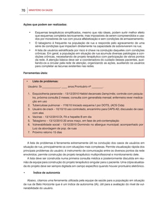 70         MINISTÉRIO DA SAÚDE




 Ações que podem ser realizadas:

           •	    Esquemas terapêuticos simplificados, mesmo que não ideais, podem surtir melhor efeito
                 que esquemas completos tecnicamente, mas impossíveis de serem compreendidos e usa-
                 dos por moradores de rua com pouca alfabetização e sem condições de armazenamento;
           •	    O tabagismo é frequente na população de rua e responde pelo agravamento de uma
                 série de condições que impactam diretamente na capacidade de sobreviverem na rua;
           •	    A lista de usuários estratificada por risco é chave na condução daqueles com condições
                 crônicas. Em geral, a população em situação de rua acumula diversas patologias e con-
                 dições crônicas, necessitando de projeto terapêutico com participação de vários pontos
                 da rede. A atenção básica deve ser a coordenadora do cuidado desses pacientes, auxi-
                 liando-os a circular pela rede de atenção, organizando as ações, auxiliando os usuários
                 para completar as lacunas existentes nas redes.

 Ferramentas úteis:


      •	        Lista de problemas:
       Usuário: Sr._____________, ____ anos.Prontuário nº ________.

       1.	 Esquizofrenia paranoide – 13/12/2010 Haldol decanoato 2amp/mês; controle com psiquia-
           tra, próxima consulta 2 meses; consulta com generalista mensal; enfermeira rever medica-
           ção em uso
       2.	 Tuberculose pulmonar – 1º/6/10 Iniciado esquema I por DOTS, (ACS Cida)
       3.	 Usuário de crack – 10/10/10 uso controlado, encaminho para CAPS AD, discussão de caso
           com eles
       4.	Vacinas – 13/12/2010 Dt, FA e hepatite B em dia
       5.	 Tabagismo – 13/12/2010 20 anos maço, em fase de pré-contemplação
       6.	Vulnerabilidade social – 13/12/2010 Dormindo no albergue municipal; acompanhado por
           Luiz da abordagem de pop. de ruas
       7.	 Próximo retorno 15 dias


     A lista de problemas é ferramenta extremamente útil na condução dos casos de usuários em
 situação de rua, principalmente os com situações mais complexas. Permite visualização rápida dos
 principais problemas do usuário; é instrumento de comunicação entre os diversos pontos da rede
 envolvidos; permite construção de projeto terapêutico multiprofissional e monitoramento dele.
     A lista deve ser construída numa primeira consulta médica e posteriormente discutida em reu-
 nião de equipe para construção do projeto terapêutico singular para o paciente. Uma cópia atualiza-
 da do projeto deve ser sempre digitada em campo específico quando houver prontuário eletrônico.

 •	             Índice de autonomia

    Abaixo, citamos uma ferramenta utilizada pela equipe de saúde para a população em situação
 de rua de Belo Horizonte que é um índice de autonomia (IA), útil para a avaliação do nível de vul-
 nerabilidade do usuário.
 