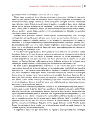 Manual sobre 0 Cuidado à Saúde junto a População em Situação de Rua       75



quando se sentem controladas ou criticadas em suas opções.
    Muitas vezes, pessoas que têm problemas com drogas propõem que o objetivo do tratamento
seja controlar o uso de forma a não ter mais os riscos e prejuízos. Os serviços e profissionais que
têm experiência nesse campo sabem que é muito raro que elas consigam esse fim e esforçam-se
para motivá-las a parar. De toda forma, o tratamento que tem a redução de danos como estratégia
não se prende somente ao consumo da substância. Outros aspectos que compõem a história
dessa pessoa, como os emocionais, sociais, de relacionamento com os demais e consigo mesmo,
a função que tem o uso da droga para ela, bem como outros problemas de saúde, são questões
centrais abordadas no tratamento.
    Com frequência, a mudança e melhora nesses aspectos ocorrem em paralelo com a mudança
na relação com a droga. No que se refere ao uso, é comum que diminuições, interrupções e reca-
ídas ocorram, mas com o estabelecimento do vínculo terapêutico e o engajamento da pessoa no
tratamento, as mudanças vão se tornando mais sólidas e consistentes. Os avanços e recuos, para-
das e recaídas também ocorrem no tratamento com exigência de abstinência; uma das diferenças
é que, com as estratégias de redução de danos, não ocorre a exclusão daqueles que não querem
ou não conseguem interromper o uso.
    A troca de uma droga por outra que diminua riscos e danos também é um exemplo de prática
de redução de danos. É o caso do uso da metadona no tratamento de pessoas com dependência
de opioides, como a morfina ou a heroína. A metadona é também um opioide e igualmente pode
provocar dependência. Mas, como os riscos e os danos são menores, é prescrita em serviços
médicos nos Estados Unidos e na Europa como forma de facilitar a retirada da heroína ou como
substituição, quando os indivíduos não conseguem ou não querem interromper o uso.
    No Brasil, os casos de dependência de opioides não são tão comuns, mas, quando ocorrem, o
tratamento da dependência também é realizado em serviços de saúde, incluindo a troca provisória
pela metadona. O uso de benzodiazepínicos como o diazepan no tratamento da abstinência alco-
ólica, rotina nos serviços de saúde no Brasil e no exterior, constitui outro exemplo de substituição
de uma droga por outra de menor risco e, portanto, uma estratégia de redução de danos. Com a
abordagem de substituição, a interrupção do uso de drogas pode ser um objetivo a ser alcançado
mais adiante. Assim, não há contradição entre redução de danos e abstinência como meta, mas
sim entre redução de danos e abstinência como uma exigência para que as pessoas recebam
atendimento e acolhimento nos serviços.
    Considerando o contexto das pessoas em situação de rua, a abordagem deve passar, necessa-
riamente, pela redução de danos. Os serviços substitutivos de saúde mental, como os CAPS AD,
e serviços de urgência e emergência que acolhem usuários de álcool e outras drogas devem se
organizar para acolher essas pessoas e articular seus projetos terapêuticos singulares(PTS) com
outros pontos da rede setorial e intersetorial. As equipes do Consultório na Rua devem contar com
o apoio matricial das equipes dos Núcleos de Apoio à Saúde da Família (NASF) e dos CAPS e com-
partilhar a criação de uma linha de cuidado no município. A intersetorialidade é um aspecto-chave
do PTS, e deve haver interlocução frequente entre a equipe de Saúde Mental, Álcool e Outras
Drogas de referência, de forma regular, com os dispositivos da assistência social, do esporte, da
cultura e organizações não governamentais.
    A exigência da abstinência para atendimento e a rigidez na abordagem são duas estratégias
 