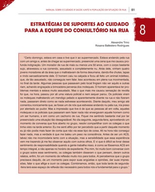 Manual sobre 0 Cuidado à Saúde junto a População em Situação de Rua          81



     Estratégias de Suportes ao Cuidado
   para a equipe do Consultório na Rua                                                                  8
                                                                              Alexandre Trino
                                                                  Rosana Ballestero Rodrigues



    “Certo domingo, estava em casa e tive que ir ao supermercado. Estava andando pela rua
com um amigo e, antes de chegar ao supermercado, presenciei uma cena que me causou pro-
funda indignação. Um morador de rua de mais ou menos uns 50 anos, com o corpo bastante
sujo, atravessou a rua correndo, assustado e completamente nu. Atrás dele, vinham quatro
jovens moradores ali da área que o maltratavam de forma desumana, dando-lhe chutes, tapas
e rindo sarcasticamente dele. O homem caiu na calçada e ficou ali feito um animal indefeso,
que, de tão assustado, não conseguia nem falar. Isso aconteceu em plena rua movimentada,
no final da tarde. Algumas pessoas que passavam pelo local fingiam não ver aquilo e outras
riam, achando engraçada a brincadeira perversa dos moleques. O homem aparentava ter pro-
blemas mentais e estava muito assustado. Mas o que mais me causou sensação de revolta
foi que, na hora, passou por ali uma viatura policial e nem sequer parou. Os policiais viram
os moleques maltratando um mendigo pelado e aparentemente doente na rua e não fizeram
nada, passaram direto como se nada estivesse acontecendo. Diante daquilo, meu amigo até
comentou ironicamente que, se fosse um de nós que estivesse andando nu pela rua, iria preso
por atentado ao pudor. Mas a impressão que tive é de que as pessoas ali em volta, aqueles
moleques e os policiais que passaram sem fazer nada não enxergavam aquele homem como
um ser humano, e sim como um cachorro de rua. Fiquei me sentindo bastante mal por ter
presenciado uma situação tão desagradável. No dia seguinte, segunda-feira, aproveitando um
momento de conversa que fora aberto no grupo, resolvi compartilhar com os colegas o que
tinha visto na tarde anterior. Eu me senti aflito por ter percebido que a partir daquele momento
eu já não podia mais fazer de conta que não via esse tipo de coisa. Ali na hora não consegui
fazer nada, mas a verdade é que me bateu um peso na consciência. Antes de ser um ACS,
talvez não me incomodaria tanto com a situação, mas a sensibilidade que essa experiência
vem me trazendo já me fez observar aquilo com outros olhos. E vi que é difícil se livrar desse
sentimento de responsabilidade quando a gente trabalha nisso, é como se fôssemos ACS em
tempo integral, e não apenas no horário de expediente. Pra mim, foi muito bom conversar com
o grupo sobre esse sentimento, os colegas também disseram o que pensam, deram outros
relatos, enfim, foi um momento de reflexão muito rico para todos. Aí percebemos que o grupo
precisava daquilo, de um momento para expor suas angústias e opiniões, dar suas impres-
sões, falar o que aflige e ouvir os colegas. Combinamos, então, que toda tarde de segunda-
-feira terá esse espaço de reflexão tão necessário para todos nós e fundamental para o grupo.”
 