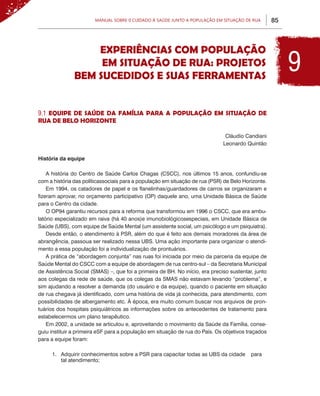 Manual sobre 0 Cuidado à Saúde junto a População em Situação de Rua         85



                   EXPERIÊNCIAS COM POPULAÇÃO
                    EM SITUAÇÃO DE RUA: PROJETOS
               BEM SUCEDIDOS E SUAS FERRAMENTAS
                                                                                                         9
9.1 EQUIPE DE SAÚDE DA FAMÍLIA PARA A POPULAÇÃO EM SITUAÇÃO DE
RUA DE BELO HORIZONTE

                                                                               Cláudio Candiani
                                                                              Leonardo Quintão

História da equipe

    A história do Centro de Saúde Carlos Chagas (CSCC), nos últimos 15 anos, confundiu-se
com a história das políticassociais para a população em situação de rua (PSR) de Belo Horizonte.
    Em 1994, os catadores de papel e os flanelinhas/guardadores de carros se organizaram e
fizeram aprovar, no orçamento participativo (OP) daquele ano, uma Unidade Básica de Saúde
para o Centro da cidade.
    O OP94 garantiu recursos para a reforma que transformou em 1996 o CSCC, que era ambu-
latório especializado em raiva (há 40 anos)e imunobiológicosespeciais, em Unidade Básica de
Saúde (UBS), com equipe de Saúde Mental (um assistente social, um psicólogo e um psiquiatra).
    Desde então, o atendimento à PSR, além do que é feito aos demais moradores da área de
abrangência, passoua ser realizado nessa UBS. Uma ação importante para organizar o atendi-
mento a essa população foi a individualização de prontuários.
    A prática de “abordagem conjunta” nas ruas foi iniciada por meio da parceria da equipe de
Saúde Mental do CSCC com a equipe de abordagem de rua centro-sul – da Secretaria Municipal
de Assistência Social (SMAS) –, que foi a primeira de BH. No início, era preciso sustentar, junto
aos colegas da rede de saúde, que os colegas da SMAS não estavam levando “problema”, e
sim ajudando a resolver a demanda (do usuário e da equipe), quando o paciente em situação
de rua chegava já identificado, com uma história de vida já conhecida, para atendimento, com
possibilidades de albergamento etc. À época, era muito comum buscar nos arquivos de pron-
tuários dos hospitais psiquiátricos as informações sobre os antecedentes de tratamento para
estabelecermos um plano terapêutico.
    Em 2002, a unidade se articulou e, aproveitando o movimento da Saúde da Família, conse-
guiu instituir a primeira eSF para a população em situação de rua do País. Os objetivos traçados
para a equipe foram:

     1.	 Adquirir conhecimentos sobre a PSR para capacitar todas as UBS da cidade 	 para
         tal atendimento;
 