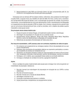 86   MINISTÉRIO DA SAÚDE




      2.	 Responsabilizar-se pela PSR que dormisse dentro da área compreendida pela Av. do
          Contorno e nos equipamentos sociais para essa população.

   Composta como as demais eSF da cidade (médico, enfermeira, dois auxiliares de enfermagem
e quatro ACS), a equipe iniciou seu trabalho em abril de 2002. No início, contou com o coordena-
dor da Secretaria Municipal de Saúde e com a coordenação da gerente da unidade. Os primeiros
movimentos, concomitantemente ao início dos atendimentos, foram o levantamento de bibliografia
e o mapeamento da rede de atenção à PSR na cidade. Com o tempo, a equipe formou grande rede
que se comunicava intensamente por fone, e-mail ou reuniões, com o objetivo de prestar suporte
necessário a esse grupo social.
Os principais atores dessa história são:
      1.	 Equipe de apoio do Carlos Chagas, principalmente saúde mental e odontologia;
      2.	 Abordagem de população em situação de rua e plantão social;
      3.	 Equipamentos sociais (albergue, Abrigo São Paulo, República Maria Maria, República
          Reviver e centro de referência para a população em situação de rua);
      4.	 Referências da secretaria (Coordenação de Tuberculose etc.).

Por força de necessidade, a eSF precisou atuar em contextos ampliados de redes de apoio:
      1.	 Em conjunto com a pastoral de rua, conseguiu reativar o fórum de população de rua, que
          ocorre mensalmente;
      2.	 Participou dos movimentos da população relativos ao orçamento participativo e constru-
          ção de planilha de direitos de moradores de rua;
      3.	 Apresentou as situações precárias vividas por essa população em todos os fóruns possí-
          veis: congressos nacionais e internacionais, eventos nas faculdades, eventos municipais;
      4.	 Conseguiu, com o distrito, que a população tivesse acesso ao prontuário eletrônico;
      5.	 Conseguiu ampliação do cardápio de vacinas, agregando hepatite B.

Ações
   Entre o cardápio de ações implementado pela equipe para conseguir dar conta da grande vul-
nerabilidade da população, destaca-se:

      1.	 Reunião mensal com abordagem de população em situação de rua, CAPS e outras
          referências;
      2.	 Reunião semanal de equipe;
      3.	 Reunião mensal com a equipe de Saúde Mental;
      4.	 Abordagem conjunta na rua;
      5.	 Condução involuntária para exames e cuidados;
      6.	 Ações preventivas e terapêuticas nos equipamentos sociais.
 
