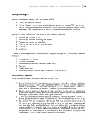 Manual sobre 0 Cuidado à Saúde junto a População em Situação de Rua      87



Perfil epidemiológico

Algumas observações sobre o perfil demográfico da PSR:

     1.	 Oitenta por cento de homens;
     2.	 Poucas crianças e poucos idosos (após 65 anos, a maioria consegue BPC e sai da rua);
     3.	 Após 40 anos já com situações comumente vividas por idosos: perda de acesso a posto
         de trabalho pela subespecialização, saúde já precarizada, somatório de patologias.

Alguns subgrupos da PSR com características e abordagens diferentes:
     1.	 Pessoas que dormem na rua;
     2.	 Pessoas que dormem em albergue e abrigo;
     3.	 Pessoas que moram nas repúblicas;
     4.	 Crianças e adolescentes em situação de rua;
     5.	Mulheres;
     6.	Migrantes.

   Entre os principais problemas encontrados na PSR por sua magnitude e seu impacto, podemos
destacar:
     1.	 Abuso de álcool e drogas;
     2.	 Transtornos mentais;
     3.	 Problemas respiratórios (tuberculose, DPOC etc.);
     4.	Traumas;
     5.	 Problemas de pele;
     6.	 Problemas cardiovasculares (HAS, insuficiência cardíaca, AVC).

Especificidades da equipe
Sobre as especificidades do trabalho da equipe, pode-se citar:

     1.	 Especificidade do trabalho dos agentes comunitários de saúde. Em virtude da mobilidade
         dos usuários, muitas vezes o ACS precisa ficar na UBS, pois é onde encontra o paciente,
         localiza-o, acompanha-o. Frequentemente fazem papel de acompanhante terapêutico,
         levando-os às consultas especializadas, urgências, encaminhamentos vários;
     2.	 Devido à grande quantidade de pacientes com transtorno mental,o serviço necessitaria
         que a equipe de Saúde Mental do Carlos Chagas fosse referência para um número menor
         de equipes, possibilitando, assim, mais vagas para a PSR;
     3.	 O início do funcionamento da UPA centro-sul melhorou significativamente o acesso à ur-
         gência, que antes era muito difícil, pois a referência, o HC, quase sempre não tinha vaga;
     4.	 Os primeiros ACS da equipe eram advindos da PSR, mas a experiência demonstrou a
         dificuldade de conseguirem separar o trabalho e a vida nas ruas. Outra experiência foi
         com jovens de ONGs que já trabalhavam com esse público-alvo, mas, apesar do bom
         serviço, rapidamente migravam para outros melhor remunerados. O que deu mais certo
         foi a contratação de ACS dentro da área de abrangência do centro de saúde ou de unida-
         des próximas. Por serem pessoas já com vida social mais estabilizada, foi possível uma
         continuidade no serviço, com grande ganho para os usuários;
 