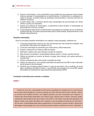 88     MINISTÉRIO DA SAÚDE




         5.	 Quanto à enfermagem, uma característica dos profissionais que passaram pela unidade
             chama a atenção, a necessidade de um perfil dinâmico. A enfermeira é o verdadeiro co-
             ração da equipe, coordena todas as atividades extraconsultório e permite harmonia no
             trabalho da equipe;
         6.	 O perfil médico até o momento aponta para necessidade de boa formação em clínica
             médica e gosto por psiquiatria;
         7.	 Quanto às auxiliares de enfermagem, a experiência mostra também a necessidade de
             perfil dinâmico e de bom contato;
         8.	 A odontologia é peça-chave no atendimento à população em situação de rua. O perfil dos
             profissionais até o momento aponta também para a dinamicidade, desprendimento e boa
             relação interprofissional.

 Desafios enfrentados
      Entre os principais desafios enfrentados com relação a essa população, destacam-se:
         1.	 Local para abrigamento diuturno em caso de doenças que não requeiram hospitais, mas
             que também não podem ser tratadas na rua;
         2.	 Local para internação de pacientes com tuberculose e difícil tratamento;
         3.	 Acesso a tratamento em todas as UBS da cidade;
         4.	 Definição e política clara para atenção à saúde do migrante;
         5.	 Mais serviços de atenção a necessidades básicas (banho, comida, guarda-volume);
         6.	 Política de atenção ao usuário de álcool e drogas mais robusta, com ações setoriais e
             intersetoriais;
         7.	 Política intersetorial clara entre saúde e assistência social;
         8.	 Política do hipercentro, com retirada sistemática de pertences da PSR à noite e dificulda-
             de de acesso à documentação;
         9.	 Paciente que consegue bolsa-moradia e muda-se para bairro não é acolhido de forma
             ágil e cuidadosa nas UBS do bairro, o que dificulta a vinculação com nova UBS, apesar
             de tentativa de transferência responsável feita pela eSFpara aPSR.



 Condução involuntária para exames e cuidados

 CASO 1




        A partir de certo dia, o generalista da eSF para a população em situação de rua, que morava
     em sua área de abrangência, começou a passar por certo caminho para ir para o serviço. Notou
     um homem todo vestido de preto, com higiene precária, que não conversava com ninguém. A
     maioria das vezes estava assentado num mesmo lugar, olhando para o infinito. Começou então
     a perguntar para lavadores de carro sobre o tal homem. Informaram que ele tinha aparecido há
     alguns meses, que quase não falava com ninguém e que só aceitava comida de um certo lava-
     dor de carro. O generalista pediu para a equipe abrir um prontuário e acionou então o serviço de
     abordagem de população de rua e os ACS para tentar construir a história do homem. Descobriu-
 