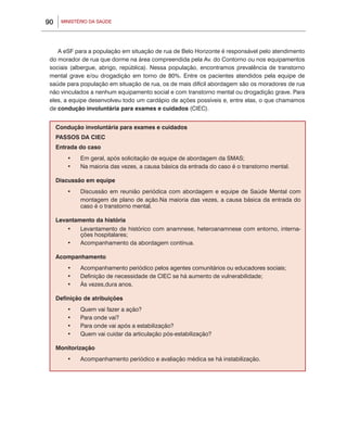 90    MINISTÉRIO DA SAÚDE




    A eSF para a população em situação de rua de Belo Horizonte é responsável pelo atendimento
 do morador de rua que dorme na área compreendida pela Av. do Contorno ou nos equipamentos
 sociais (albergue, abrigo, república). Nessa população, encontramos prevalência de transtorno
 mental grave e/ou drogadição em torno de 80%. Entre os pacientes atendidos pela equipe de
 saúde para população em situação de rua, os de mais difícil abordagem são os moradores de rua
 não vinculados a nenhum equipamento social e com transtorno mental ou drogadição grave. Para
 eles, a equipe desenvolveu todo um cardápio de ações possíveis e, entre elas, o que chamamos
 de condução involuntária para exames e cuidados (CIEC).


     Condução involuntária para exames e cuidados
     PASSOS DA CIEC
     Entrada do caso
         •	   Em geral, após solicitação de equipe de abordagem da SMAS;
         •	   Na maioria das vezes, a causa básica da entrada do caso é o transtorno mental.

     Discussão em equipe
         •	   Discussão em reunião periódica com abordagem e equipe de Saúde Mental com
              montagem de plano de ação.Na maioria das vezes, a causa básica da entrada do
              caso é o transtorno mental.

     Levantamento da história
         •	 Levantamento de histórico com anamnese, heteroanamnese com entorno, interna-
             ções hospitalares;
         •	 Acompanhamento da abordagem contínua.	

     Acompanhamento
         •	   Acompanhamento periódico pelos agentes comunitários ou educadores sociais;
         •	   Definição de necessidade de CIEC se há aumento de vulnerabilidade;
         •	   Às vezes,dura anos.

     Definição de atribuições
         •	   Quem vai fazer a ação?
         •	   Para onde vai?
         •	   Para onde vai após a estabilização?
         •	   Quem vai cuidar da articulação pós-estabilização?

     Monitorização
         •	   Acompanhamento periódico e avaliação médica se há instabilização.
 