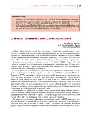 Manual sobre 0 Cuidado à Saúde junto a População em Situação de Rua       91




 Mensagens-chave:
  •	   Onde no mundo tem dado mais certo o atendimento à saúde da população em situação
       de rua conta com a experiência de equipes junto a esse grupo social, criando tecnologias,
       servindo como matriciadora e com o cuidado compartilhado por toda a rede.
  •	   A Rede de Atenção à Saúde no Brasil tem como eixo organizador a atenção básica e deve
       ser centrada nas necessidades das pessoas e coletivos, assim, o atendimento à população
       em situação de rua deve partir necessariamente desse modelo.




9.2 BOMPARceiro PSICOSSOCIOAMBIENTAL: UM TRABALHO ASSUMIDO

                                                                           Marta Regina Marques
                                                                    Lodi Marivaldo da Silva Santos
                                                                          Juliana Mendes de Melo

    O Centro Social Nossa Senhora do Bom Parto, ligado à Pastoral do Menor, foi fundado em 1946.
Tem como missão articular e contribuir para a defesa dos direitos das crianças e dos adolescentes,
familiares e população em situação de rua da zona leste de São Paulo, por meio de programas socioe-
ducativos, desenvolvidos em unidades de atendimento, favorecendo o protagonismo social, valorizan-
do o acolhimento, solidariedade e compromisso, vivenciados por todos que atuam na organização.
    Nesse contexto, a instituição sediou, no município de São Paulo, em 2004, o Programa A Gente
na Rua, o qual surgiu da mobilização social da população em situação de rua (PSR), que reivin-
dicava o direito do acesso à saúde conforme os princípios e diretrizes do SUS. Posteriormente,
consolidou-se como Estratégia Saúde da Família.
    A Estratégia Saúde da Família para a População em Situação de Rua está inserida nas sub-
prefeituras da Sé, Mooca e Pinheiros, pois concentram a maior PSR no município de São Paulo.
A equipe da ESFR é composta por médico, enfermeiro, auxiliar de enfermagem, assistente social,
psicóloga, gestor ambiental. Considerando que o ACS atua como elo entre a comunidade e o
serviço de saúde, passando a ser um facilitador por meio do vínculo e vivência, destacamos a im-
portância da contratação de pessoas com vivência em situação de rua/albergue para atuar como
agentes comunitários de saúde.Esse profissional é o primeiro facilitador que promove as diversas
formas de interlocução com as pessoas, acompanhado dos diferentes olhares profissionais para
os fatores de promoção e prevenção e reinserção delas.
    Esse grupo social encontra-se em estado de alta vulnerabilidade social, morando nas ruas,
casas de acolhidas ou frequentando espaços de convivência. Devido a vários motivos, tem dificul-
dade de se reestruturar na sociedade e passa a não se preocupar mais com seu bem-estar, muito
menos, refletir sobre o impacto que o meio ambiente exerce sobre a saúde.
    Pensando em melhorar a condição dessas pessoas é que a equipe da ESFR desenvolveu pro-
jetos ambientais como o BOMPARceiro, visando a contribuir para a melhora da autoestima e o
bem-estar biopsicossocial em todos os níveis, incluindo a discussão sobre o meio ambiente. Esse
projeto busca, por meio de um gestor ambiental que também teve a vivência de situação de rua,
 