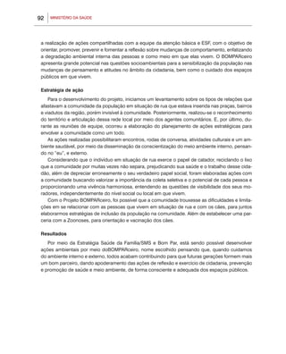 92   MINISTÉRIO DA SAÚDE




 a realização de ações compartilhadas com a equipe da atenção básica e ESF, com o objetivo de
 orientar, promover, prevenir e fomentar a reflexão sobre mudanças de comportamento, enfatizando
 a degradação ambiental interna das pessoas e como meio em que elas vivem. O BOMPARceiro
 apresenta grande potencial nas questões socioambientais para a sensibilização da população nas
 mudanças de pensamento e atitudes no âmbito da cidadania, bem como o cuidado dos espaços
 públicos em que vivem.

 Estratégia de ação
     Para o desenvolvimento do projeto, iniciamos um levantamento sobre os tipos de relações que
 afastavam a comunidade da população em situação de rua que estava inserida nas praças, bairros
 e viadutos da região, porém invisível à comunidade. Posteriormente, realizou-se o reconhecimento
 do território e articulação dessa rede local por meio dos agentes comunitários. E, por último, du-
 rante as reuniões de equipe, ocorreu a elaboração do planejamento de ações estratégicas para
 envolver a comunidade como um todo.
     As ações realizadas possibilitaram encontros, rodas de conversa, atividades culturais e um am-
 biente saudável, por meio da disseminação da conscientização do meio ambiente interno, pensan-
 do no “eu”, e externo.
     Considerando que o indivíduo em situação de rua exerce o papel de catador, reciclando o lixo
 que a comunidade por muitas vezes não separa, prejudicando sua saúde e o trabalho desse cida-
 dão, além de depreciar erroneamente o seu verdadeiro papel social, foram elaboradas ações com
 a comunidade buscando valorizar a importância da coleta seletiva e o potencial de cada pessoa e
 proporcionando uma vivência harmoniosa, entendendo as questões de visibilidade dos seus mo-
 radores, independentemente do nível social ou local em que vivem.
     Com o Projeto BOMPARceiro, foi possível que a comunidade trouxesse as dificuldades e limita-
 ções em se relacionar com as pessoas que vivem em situação de rua e com os cães, para juntos
 elaborarmos estratégias de inclusão da população na comunidade. Além de estabelecer uma par-
 ceria com a Zoonoses, para orientação e vacinação dos cães.

 Resultados
    Por meio da Estratégia Saúde da Família/SMS e Bom Par, está sendo possível desenvolver
 ações ambientais por meio doBOMPARceiro, nome escolhido pensando que, quando cuidamos
 do ambiente interno e externo, todos acabam contribuindo para que futuras gerações formem mais
 um bom parceiro, dando apoderamento das ações de reflexão e exercício de cidadania, prevenção
 e promoção de saúde e meio ambiente, de forma consciente e adequada dos espaços públicos.
 