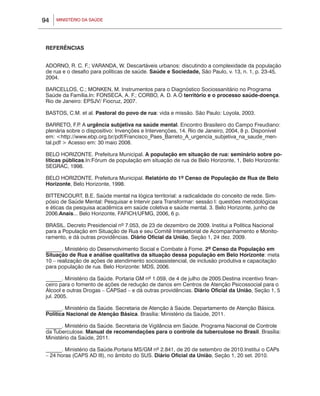 94   MINISTÉRIO DA SAÚDE




 REFERÊNCIAS


 ADORNO, R. C. F.; VARANDA, W. Descartáveis urbanos: discutindo a complexidade da população
 de rua e o desafio para políticas de saúde. Saúde e Sociedade, São Paulo, v. 13, n. 1, p. 23-45,
 2004.

 BARCELLOS, C.; MONKEN, M. Instrumentos para o Diagnóstico Sociossanitário no Programa
 Saúde da Família.In: Fonseca, A. F.; Corbo, A. D. A.O território e o processo saúde-doença.
 Rio de Janeiro: EPSJV/ Fiocruz, 2007.

 BASTOS, C.M. et al. Pastoral do povo de rua: vida e missão. São Paulo: Loyola, 2003.

 BARRETO, F.P A urgência subjetiva na saúde mental. Encontro Brasileiro do Campo Freudiano:
               .
 plenária sobre o dispositivo: Invenções e Intervenções, 14. Rio de Janeiro, 2004, 8 p. Disponível
 em: <http://www.ebp.org.br/pdf/Francisco_Paes_Barreto_A_urgencia_subjetiva_na_saude_men-
 tal.pdf > Acesso em: 30 maio 2008.

 BELO HORIZONTE. Prefeitura Municipal. A população em situação de rua: seminário sobre po-
 líticas públicas.In:Fórum de população em situação de rua de Belo Horizonte, 1, Belo Horizonte:
 SEGRAC, 1998.

 BELO HORIZONTE. Prefeitura Municipal. Relatório do 1º Censo de População de Rua de Belo
 Horizonte, Belo Horizonte, 1998.

 BITTENCOURT, B.E. Saúde mental na lógica territorial: a radicalidade do conceito de rede. Sim-
 pósio de Saúde Mental: Pesquisar e Intervir para Transformar: sessão I: questões metodológicas
 e éticas da pesquisa acadêmica em saúde coletiva e saúde mental. 3. Belo Horizonte, junho de
 2006.Anais... Belo Horizonte, FAFICH/UFMG, 2006, 6 p.

 BRASIL. Decreto Presidencial nº 7.053, de 23 de dezembro de 2009. Institui a Política Nacional
 para a População em Situação de Rua e seu Comitê Intersetorial de Acompanhamento e Monito-
 ramento, e dá outras providências. Diário Oficial da União, Seção 1, 24 dez. 2009.

 ______. Ministério do Desenvolvimento Social e Combate à Fome. 2º Censo da População em
 Situação de Rua e análise qualitativa da situação dessa população em Belo Horizonte: meta
 10 – realização de ações de atendimento socioassistencial, de inclusão produtiva e capacitação
 para população de rua. Belo Horizonte: MDS, 2006.

 ______. Ministério da Saúde. Portaria GM nº 1.059, de 4 de julho de 2005.Destina incentivo finan-
 ceiro para o fomento de ações de redução de danos em Centros de Atenção Psicossocial para o
 Álcool e outras Drogas – CAPSad – e dá outras providências. Diário Oficial da União, Seção 1, 5
 jul. 2005.

 ______. Ministério da Saúde. Secretaria de Atenção à Saúde. Departamento de Atenção Básica.
 Política Nacional de Atenção Básica. Brasília: Ministério da Saúde, 2011.

 ______. Ministério da Saúde. Secretaria de Vigilância em Saúde. Programa Nacional de Controle
 da Tuberculose. Manual de recomendações para o controle da tuberculose no Brasil. Brasília:
 Ministério da Saúde, 2011.

 ______. Ministério da Saúde.Portaria MS/GM nº 2.841, de 20 de setembro de 2010.Institui o CAPs
 – 24 horas (CAPS AD III), no âmbito do SUS. Diário Oficial da União, Seção 1, 20 set. 2010.
 