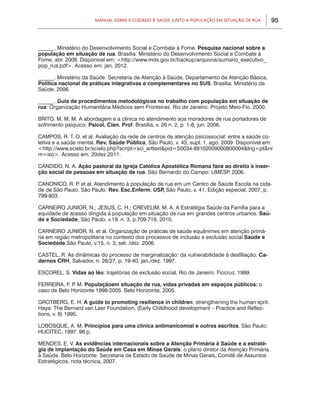 Manual sobre 0 Cuidado à Saúde junto a População em Situação de Rua      95



______. Ministério do Desenvolvimento Social e Combate à Fome. Pesquisa nacional sobre a
população em situação de rua. Brasília: Ministério do Desenvolvimento Social e Combate à
Fome, abr. 2008. Disponível em: <http://www.mds.gov.br/backup/arquivos/sumario_executivo_
pop_rua.pdf>. Acesso em: jan. 2012.

______. Ministério da Saúde. Secretaria de Atenção à Saúde. Departamento de Atenção Básica.
Política nacional de práticas integrativas e complementares no SUS. Brasília: Ministério da
Saúde, 2006.

______. Guia de procedimentos metodológicos no trabalho com população em situação de
rua: Organização Humanitária Médicos sem Fronteiras. Rio de Janeiro: Projeto Meio-Fio, 2000.

BRITO, M. M. M. A abordagem e a clínica no atendimento aos moradores de rua portadores de
sofrimento psíquico. Psicol. Cien. Prof. Brasília, v. 26 n. 2, p. 1-8, jun. 2006.

CAMPOS, R. T. O. et al. Avaliação da rede de centros de atenção psicossocial: entre a saúde co-
letiva e a saúde mental. Rev. Saúde Pública, São Paulo, v. 43, supl. 1, ago. 2009. Disponível em:
<http://www.scielo.br/scielo.php?script=sci_arttext&pid=S0034-89102009000800004&lng=pt&nr
m=iso>. Acesso em: 20dez.2011.

CANDIDO, N. A. Ação pastoral da Igreja Católica Apostólica Romana face ao direito à inser-
ção social de pessoas em situação de rua. São Bernardo do Campo: UMESP 2006.
                                                                        .

CANONICO, R. P et al. Atendimento à população de rua em um Centro de Saúde Escola na cida-
               .
de de São Paulo. São Paulo: Rev. Esc.Enferm. USP São Paulo, v. 41, Edição especial, 2007, p.
                                                ,
799-803.

CARNEIRO JUNIOR, N.; JESUS, C. H.; CREVELIM, M. A. A Estratégia Saúde da Família para a
equidade de acesso dirigida à população em situação de rua em grandes centros urbanos. Saú-
de e Sociedade, São Paulo, v.19, n. 3, p.709-716, 2010.

CARNEIRO JUNIOR, N. et al. Organização de práticas de saúde equânimes em atenção primá-
ria em região metropolitana no contexto dos processos de inclusão e exclusão social.Saúde e
Sociedade,São Paulo, v.15, n. 3, set. /dez. 2006.

CASTEL, R. As dinâmicas do processo de marginalização: da vulnerabilidade à desfiliação. Ca-
dernos CRH, Salvador, n. 26/27, p. 19-40, jan./dez. 1997.

ESCOREL, S. Vidas ao léu: trajetórias de exclusão social. Rio de Janeiro: Fiocruz, 1999.

FERREIRA, F. P M. Populaçãoem situação de rua, vidas privadas em espaços públicos: o
              .
caso de Belo Horizonte 1998-2005. Belo Horizonte, 2005.

GROTBERG, E. H. A guide to promoting resilience in children: strengthening the human sprit.
Haya: The Bernard van Leer Foundation, (Early Childhood development – Practice and Reflec-
tions, v. 8) 1995.

LOBOSQUE, A. M. Princípios para uma clínica antimanicomial e outros escritos. São Paulo:
HUCITEC, 1997. 96 p.

MENDES, E. V. As evidências internacionais sobre a Atenção Primária à Saúde e a estraté-
gia de implantação do Saúde em Casa em Minas Gerais: o plano diretor da Atenção Primária
à Saúde. Belo Horizonte: Secretaria de Estado de Saúde de Minas Gerais, Comitê de Assuntos
Estratégicos, nota técnica, 2007.
 