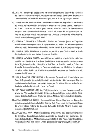 10 | Tomiko Born (organizadora)
LIGIA PY – Psicóloga. Espec18.	 ialista em Gerontologia pela Sociedade Brasileira
de Geriatria e Gerontologia. Doutora em Psicologia pela UFRJ. Professora
Colaboradora do Instituto de Psicologia/UFRJ. E.mail: ligiapy@oi.com.br
LUCIANA DE MOURA RIBEIRO – Terapeuta ocupacional. Especialista em Saúde19.	
do Idoso pela Faculdade de Ciências Médicas de Minas Gerais. Instrutora
do Curso Cuidador de Idosos pelo Centro Interdisciplinar de Assistência e
Pesquisa em Envelhecimento/CIAPE. Tutora do Curso de Pós-graduação on-
line em Saúde do Idoso da Faculdade de Ciências Médicas de Minas Gerais.
E.mail:lmouraribeiro@gmail.com
LUCIANA KUSUMOTA – Enfermeira. Professora Doutora junto ao Departa-20.	
mento de Enfermagem Geral e Especializada da Escola de Enfermagem de
Ribeirão Preto da Universidade de São Paulo. E.mail: kusumota@eerp.usp.br
LUCIANA LÍLIAN LOUZADA – Médica especialista em Clínica Médica. Resi-21.	
dente de Geriatria pela Universidade de Brasília.
LUCIANA PAGANINI PIAZZOLLA – Médica especialista em Geriatria e Geron-22.	
tologia pela Sociedade Brasileira de Geriatria e Gerontologia. Professora de
Semiologia Médica da Universidade Católica de Brasília. Médica Colabora-
dora da Residência Médica de Geriatria do Centro de Medicina do Idoso –
Hospital Universitário de Brasília/ Universidade Nacional de Brasília. E.mail:
lupaganini@ig.com.br
LUCILA BOMFIM LOPES PINTO – Terapeuta Ocupacional. Especialista em23.	
Gerontologia pela Sociedade Brasileira de Geriatria e Gerontologia. Mestre
em Psicologia. Professora da Universidade de Fortaleza. Membro do Conse-
lho Estadual dos Direitos do Idoso do Ceará.
LUCY GOMES VIANNA – Médica. PhD University of London. Professora do Pro-24.	
grama de Pós-graduação Stricto Sensu em Gerontologia, Universidade Cató-
lica de Brasília. Professora Titular de Clínica Médica, Universidade de Brasília.
MAIRA ROZENFELD OLCHIK – Fonoaudióloga Clínica. Doutora em Educação25.	
pela Universidade Federal do Rio Grande Sul. Professora de Fonoaudiologia
da Universidade Federal de Ciências da Saúde de Porto Alegre. E.mail: mai-
rarozenfeld@hotmail.com
MARCEL HIRATSUKA – Médico especialista em Geriatria pela Sociedade Brasileira26.	
de Geriatria e Gerontologia. Médico preceptor de Geriatria do Hospital das Clí-
nicas da Faculdade de Medicina da Universidade de São Paulo. Coordenador do
Projeto Saúde Não Tem Idade. E.mail: geriatriahcpreceptoria@yahoo.com.br
 