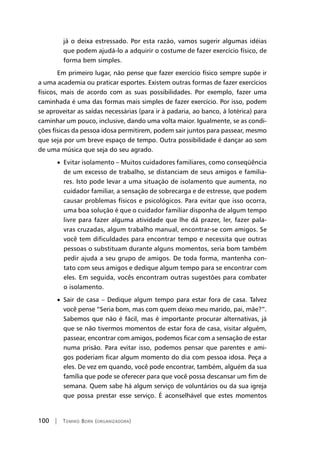 100 | Tomiko Born (organizadora)
já o deixa estressado. Por esta razão, vamos sugerir algumas idéias
que podem ajudá-lo a adquirir o costume de fazer exercício físico, de
forma bem simples.
Em primeiro lugar, não pense que fazer exercício físico sempre supõe ir
a uma academia ou praticar esportes. Existem outras formas de fazer exercícios
físicos, mais de acordo com as suas possibilidades. Por exemplo, fazer uma
caminhada é uma das formas mais simples de fazer exercício. Por isso, podem
se aproveitar as saídas necessárias (para ir à padaria, ao banco, à lotérica) para
caminhar um pouco, inclusive, dando uma volta maior. Igualmente, se as condi-
ções físicas da pessoa idosa permitirem, podem sair juntos para passear, mesmo
que seja por um breve espaço de tempo. Outra possibilidade é dançar ao som
de uma música que seja do seu agrado.
• Evitar isolamento – Muitos cuidadores familiares, como conseqüência
de um excesso de trabalho, se distanciam de seus amigos e familia-
res. Isto pode levar a uma situação de isolamento que aumenta, no
cuidador familiar, a sensação de sobrecarga e de estresse, que podem
causar problemas físicos e psicológicos. Para evitar que isso ocorra,
uma boa solução é que o cuidador familiar disponha de algum tempo
livre para fazer alguma atividade que lhe dá prazer, ler, fazer pala-
vras cruzadas, algum trabalho manual, encontrar-se com amigos. Se
você tem dificuldades para encontrar tempo e necessita que outras
pessoas o substituam durante alguns momentos, seria bom também
pedir ajuda a seu grupo de amigos. De toda forma, mantenha con-
tato com seus amigos e dedique algum tempo para se encontrar com
eles. Em seguida, vocês encontram outras sugestões para combater
o isolamento.
• Sair de casa – Dedique algum tempo para estar fora de casa. Talvez
você pense “Seria bom, mas com quem deixo meu marido, pai, mãe?”.
Sabemos que não é fácil, mas é importante procurar alternativas, já
que se não tivermos momentos de estar fora de casa, visitar alguém,
passear, encontrar com amigos, podemos ficar com a sensação de estar
numa prisão. Para evitar isso, podemos pensar que parentes e ami-
gos poderiam ficar algum momento do dia com pessoa idosa. Peça a
eles. De vez em quando, você pode encontrar, também, alguém da sua
família que pode se oferecer para que você possa descansar um fim de
semana. Quem sabe há algum serviço de voluntários ou da sua igreja
que possa prestar esse serviço. É aconselhável que estes momentos
 