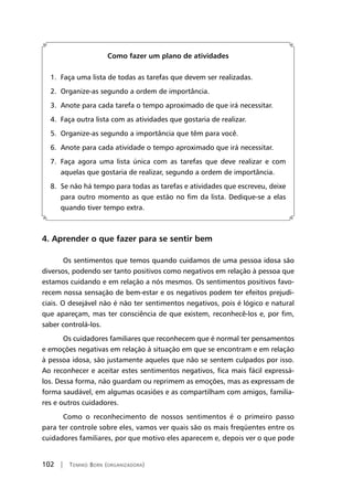 102 | Tomiko Born (organizadora)
Como fazer um plano de atividades
1. Faça uma lista de todas as tarefas que devem ser realizadas.
2. Organize-as segundo a ordem de importância.
3. Anote para cada tarefa o tempo aproximado de que irá necessitar.
4. Faça outra lista com as atividades que gostaria de realizar.
5. Organize-as segundo a importância que têm para você.
6. Anote para cada atividade o tempo aproximado que irá necessitar.
7. Faça agora uma lista única com as tarefas que deve realizar e com
aquelas que gostaria de realizar, segundo a ordem de importância.
8. Se não há tempo para todas as tarefas e atividades que escreveu, deixe
para outro momento as que estão no fim da lista. Dedique-se a elas
quando tiver tempo extra.
4. Aprender o que fazer para se sentir bem
Os sentimentos que temos quando cuidamos de uma pessoa idosa são
diversos, podendo ser tanto positivos como negativos em relação à pessoa que
estamos cuidando e em relação a nós mesmos. Os sentimentos positivos favo-
recem nossa sensação de bem-estar e os negativos podem ter efeitos prejudi-
ciais. O desejável não é não ter sentimentos negativos, pois é lógico e natural
que apareçam, mas ter consciência de que existem, reconhecê-los e, por fim,
saber controlá-los.
Os cuidadores familiares que reconhecem que é normal ter pensamentos
e emoções negativas em relação à situação em que se encontram e em relação
à pessoa idosa, são justamente aqueles que não se sentem culpados por isso.
Ao reconhecer e aceitar estes sentimentos negativos, fica mais fácil expressá-
los. Dessa forma, não guardam ou reprimem as emoções, mas as expressam de
forma saudável, em algumas ocasiões e as compartilham com amigos, familia-
res e outros cuidadores.
Como o reconhecimento de nossos sentimentos é o primeiro passo
para ter controle sobre eles, vamos ver quais são os mais freqüentes entre os
cuidadores familiares, por que motivo eles aparecem e, depois ver o que pode
 