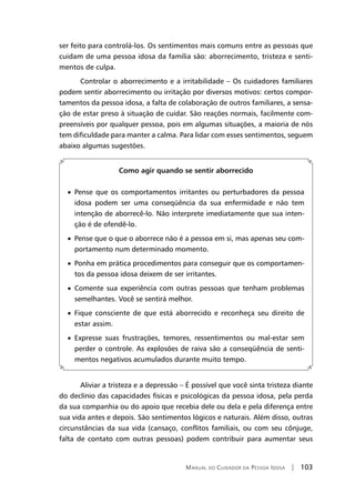 Manual do Cuidador da Pessoa Idosa | 103
ser feito para controlá-los. Os sentimentos mais comuns entre as pessoas que
cuidam de uma pessoa idosa da família são: aborrecimento, tristeza e senti-
mentos de culpa.
Controlar o aborrecimento e a irritabilidade – Os cuidadores familiares
podem sentir aborrecimento ou irritação por diversos motivos: certos compor-
tamentos da pessoa idosa, a falta de colaboração de outros familiares, a sensa-
ção de estar preso à situação de cuidar. São reações normais, facilmente com-
preensíveis por qualquer pessoa, pois em algumas situações, a maioria de nós
tem dificuldade para manter a calma. Para lidar com esses sentimentos, seguem
abaixo algumas sugestões.
Como agir quando se sentir aborrecido
• Pense que os comportamentos irritantes ou perturbadores da pessoa
idosa podem ser uma conseqüência da sua enfermidade e não tem
intenção de aborrecê-lo. Não interprete imediatamente que sua inten-
ção é de ofendê-lo.
• Pense que o que o aborrece não é a pessoa em si, mas apenas seu com-
portamento num determinado momento.
• Ponha em prática procedimentos para conseguir que os comportamen-
tos da pessoa idosa deixem de ser irritantes.
• Comente sua experiência com outras pessoas que tenham problemas
semelhantes. Você se sentirá melhor.
• Fique consciente de que está aborrecido e reconheça seu direito de
estar assim.
• Expresse suas frustrações, temores, ressentimentos ou mal-estar sem
perder o controle. As explosões de raiva são a conseqüência de senti-
mentos negativos acumulados durante muito tempo.
Aliviar a tristeza e a depressão – É possível que você sinta tristeza diante
do declínio das capacidades físicas e psicológicas da pessoa idosa, pela perda
da sua companhia ou do apoio que recebia dele ou dela e pela diferença entre
sua vida antes e depois. São sentimentos lógicos e naturais. Além disso, outras
circunstâncias da sua vida (cansaço, conflitos familiais, ou com seu cônjuge,
falta de contato com outras pessoas) podem contribuir para aumentar seus
 