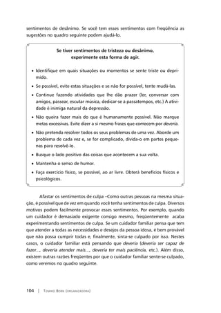 104 | Tomiko Born (organizadora)
sentimentos de desânimo. Se você tem esses sentimentos com freqüência as
sugestões no quadro seguinte podem ajudá-lo.
Se tiver sentimentos de tristeza ou desânimo,
experimente esta forma de agir.
• Identifique em quais situações ou momentos se sente triste ou depri-
mido.
• Se possível, evite estas situações e se não for possível, tente mudá-las.
• Continue fazendo atividades que lhe dão prazer (ler, conversar com
amigos, passear, escutar música, dedicar-se a passatempos, etc.) A ativi-
dade é inimiga natural da depressão.
• Não queira fazer mais do que é humanamente possível. Não marque
metas excessivas. Evite dizer a si mesmo frases que comecem por deveria.
• Não pretenda resolver todos os seus problemas de uma vez. Aborde um
problema de cada vez e, se for complicado, divida-o em partes peque-
nas para resolvê-lo.
• Busque o lado positivo das coisas que acontecem a sua volta.
• Mantenha o senso de humor.
• Faça exercício físico, se possível, ao ar livre. Obterá benefícios físicos e
psicológicos.
Afastar os sentimentos de culpa –Como outras pessoas na mesma situa-
ção, é possível que de vez em quando você tenha sentimentos de culpa. Diversos
motivos podem facilmente provocar esses sentimentos. Por exemplo, quando
um cuidador é demasiado exigente consigo mesmo, freqüentemente acaba
experimentando sentimentos de culpa. Se um cuidador familiar pensa que tem
que atender a todas as necessidades e desejos da pessoa idosa, é bem provável
que não possa cumprir todas e, finalmente, sinta-se culpado por isso. Nestes
casos, o cuidador familiar está pensando que deveria (deveria ser capaz de
fazer..., deveria atender mais..., deveria ter mais paciência, etc.). Além disso,
existem outras razões freqüentes por que o cuidador familiar sente-se culpado,
como veremos no quadro seguinte.
 
