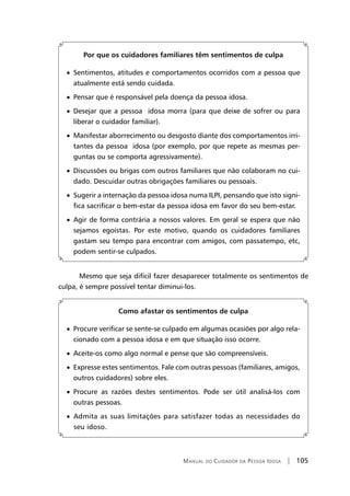 Manual do Cuidador da Pessoa Idosa | 105
Por que os cuidadores familiares têm sentimentos de culpa
• Sentimentos, atitudes e comportamentos ocorridos com a pessoa que
atualmente está sendo cuidada.
• Pensar que é responsável pela doença da pessoa idosa.
• Desejar que a pessoa idosa morra (para que deixe de sofrer ou para
liberar o cuidador familiar).
• Manifestar aborrecimento ou desgosto diante dos comportamentos irri-
tantes da pessoa idosa (por exemplo, por que repete as mesmas per-
guntas ou se comporta agressivamente).
• Discussões ou brigas com outros familiares que não colaboram no cui-
dado. Descuidar outras obrigações familiares ou pessoais.
• Sugerir a internação da pessoa idosa numa ILPI, pensando que isto signi-
fica sacrificar o bem-estar da pessoa idosa em favor do seu bem-estar.
• Agir de forma contrária a nossos valores. Em geral se espera que não
sejamos egoístas. Por este motivo, quando os cuidadores familiares
gastam seu tempo para encontrar com amigos, com passatempo, etc,
podem sentir-se culpados.
Mesmo que seja difícil fazer desaparecer totalmente os sentimentos de
culpa, é sempre possível tentar diminui-los.
Como afastar os sentimentos de culpa
• Procure verificar se sente-se culpado em algumas ocasiões por algo rela-
cionado com a pessoa idosa e em que situação isso ocorre.
• Aceite-os como algo normal e pense que são compreensíveis.
• Expresse estes sentimentos. Fale com outras pessoas (familiares, amigos,
outros cuidadores) sobre eles.
• Procure as razões destes sentimentos. Pode ser útil analisá-los com
outras pessoas.
• Admita as suas limitações para satisfazer todas as necessidades do
seu idoso.
 