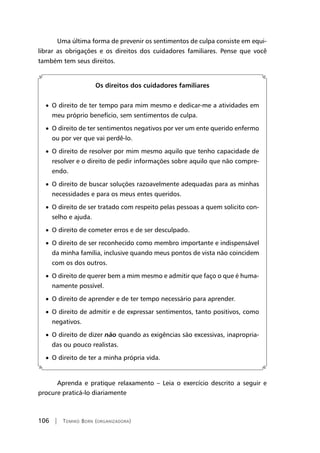 106 | Tomiko Born (organizadora)
Uma última forma de prevenir os sentimentos de culpa consiste em equi-
librar as obrigações e os direitos dos cuidadores familiares. Pense que você
também tem seus direitos.
Os direitos dos cuidadores familiares
• O direito de ter tempo para mim mesmo e dedicar-me a atividades em
meu próprio benefício, sem sentimentos de culpa.
• O direito de ter sentimentos negativos por ver um ente querido enfermo
ou por ver que vai perdê-lo.
• O direito de resolver por mim mesmo aquilo que tenho capacidade de
resolver e o direito de pedir informações sobre aquilo que não compre-
endo.
• O direito de buscar soluções razoavelmente adequadas para as minhas
necessidades e para os meus entes queridos.
• O direito de ser tratado com respeito pelas pessoas a quem solicito con-
selho e ajuda.
• O direito de cometer erros e de ser desculpado.
• O direito de ser reconhecido como membro importante e indispensável
da minha família, inclusive quando meus pontos de vista não coincidem
com os dos outros.
• O direito de querer bem a mim mesmo e admitir que faço o que é huma-
namente possível.
• O direito de aprender e de ter tempo necessário para aprender.
• O direito de admitir e de expressar sentimentos, tanto positivos, como
negativos.
• O direito de dizer não quando as exigências são excessivas, inapropria-
das ou pouco realistas.
• O direito de ter a minha própria vida.
	
Aprenda e pratique relaxamento – Leia o exercício descrito a seguir e
procure praticá-lo diariamente
 