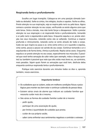 Manual do Cuidador da Pessoa Idosa | 107
Respirando lenta e profundamente
	Escolha um lugar tranqüilo. Coloque-se em uma posição cômoda (sen-
tado ou deitado). Solte os cintos, tire relógios, óculos e sapatos. Feche os olhos.
Preste atenção na sua respiração, veja se respira pelo nariz ou pela boca. Agora
comece a prestar atenção no seu corpo, verificando se existe alguma zona que
está tensa. Sinta a tensão, mas não tente forçar a desaparecer. Volte a prestar
atenção na sua respiração e vá respirando lenta e profundamente, tomando
o ar pelo nariz e expulsando-o pela boca. Enquanto expulsa o ar, preste aten-
ção nos seus músculos, notando como vão se soltando. Continue a respirar
profunda e ritmicamente, notando como se sente através de todo o corpo.
Cada vez que inspira ou puxa o ar, sinta como entra o ar e quando o expulsa,
sinta como, pouco a pouco vai saindo do seu corpo. Continue tomando o ar e
expulsando-o de forma lenta, rítmica e profunda. Repita várias vezes. Enquanto
expulsa o ar preste atenção no seu corpo, especialmente nos músculos. É possí-
vel que você tenha sensação de calor neles (por exemplo, mãos e braços quen-
tes) ou também é possível que note que eles estão mais leves ou, ao contrário,
mais pesados. Sejam quais forem as sensações que você tem, desfrute delas
enquanto continua respirando lenta e profundamente.
	Pratique este exercício durante uns minutos todos os dias e, aprenda
também, novos exercícios.
Importante lembrar
• Os cuidadores que se cuidam, estão em melhores condições físicas e psico-
lógicas para manter seu bem-estar e continuar cuidando da pessoa idosa.
• Existem vários sinais de alarme que indicam ao cuidador familiar que
necessita cuidar mais de si mesmo.
• São várias as formas do cuidador familiar cuidar de si mesmo:
	 –	 pedir ajuda;
	 –	 participar de uma associação de ajuda;
	 –	 por limites à quantidade de cuidados que presta;
	 –	 cuidar de sua própria saúde;
	 –	 saber como enfrentar seus sentimentos negativos e controlar o estresse.
 