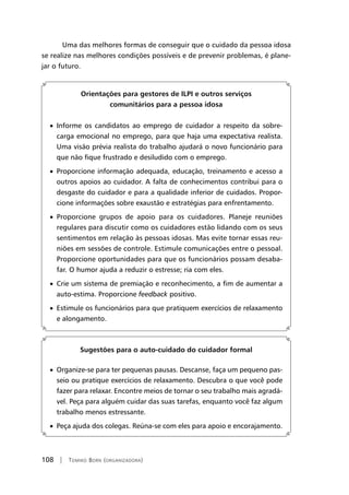 108 | Tomiko Born (organizadora)
Uma das melhores formas de conseguir que o cuidado da pessoa idosa
se realize nas melhores condições possíveis e de prevenir problemas, é plane-
jar o futuro.
Orientações para gestores de ILPI e outros serviços
comunitários para a pessoa idosa
• Informe os candidatos ao emprego de cuidador a respeito da sobre-
carga emocional no emprego, para que haja uma expectativa realista.
Uma visão prévia realista do trabalho ajudará o novo funcionário para
que não fique frustrado e desiludido com o emprego.
• Proporcione informação adequada, educação, treinamento e acesso a
outros apoios ao cuidador. A falta de conhecimentos contribui para o
desgaste do cuidador e para a qualidade inferior de cuidados. Propor-
cione informações sobre exaustão e estratégias para enfrentamento.
• Proporcione grupos de apoio para os cuidadores. Planeje reuniões
regulares para discutir como os cuidadores estão lidando com os seus
sentimentos em relação às pessoas idosas. Mas evite tornar essas reu-
niões em sessões de controle. Estimule comunicações entre o pessoal.
Proporcione oportunidades para que os funcionários possam desaba-
far. O humor ajuda a reduzir o estresse; ria com eles.
• Crie um sistema de premiação e reconhecimento, a fim de aumentar a
auto-estima. Proporcione feedback positivo.
• Estimule os funcionários para que pratiquem exercícios de relaxamento
e alongamento.
Sugestões para o auto-cuidado do cuidador formal
• Organize-se para ter pequenas pausas. Descanse, faça um pequeno pas-
seio ou pratique exercícios de relaxamento. Descubra o que você pode
fazer para relaxar. Encontre meios de tornar o seu trabalho mais agradá-
vel. Peça para alguém cuidar das suas tarefas, enquanto você faz algum
trabalho menos estressante.
• Peça ajuda dos colegas. Reúna-se com eles para apoio e encorajamento.
 