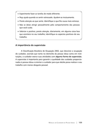 Manual do Cuidador da Pessoa Idosa | 109
• Experimente fazer as tarefas de modo diferente.
• Peça ajuda quando se sentir estressado. Ajudem-se mutuamente.
• Preste atenção ao que sente. Identifique o que lhe causa mais estresse.
• Não se deixe atingir pessoalmente pelo comportamento das pessoas
que você cuida.
• Valorize o positivo; preste atenção, diariamente, em alguma coisa boa
que acontece no seu trabalho; identifique os aspectos positivos do seu
trabalho.
A importância da supervisão
A Classificação Brasileira de Ocupação 2002, que descreve a ocupação
do cuidador, assinala que tanto no domicílio da pessoa idosa como em insti-
tuições, o cuidador exerce suas atividades com alguma forma de supervisão.
A supervisão é importante para garantir a qualidade dos cuidados proporcio-
nados à pessoa idosa e orientar o cuidador para que ele/ela possa realizar o seu
trabalho com menos desgaste pessoal.
 