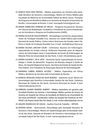 Manual do Cuidador da Pessoa Idosa | 11
MARCO POLO DIAS FREITAS – Médico especialista em Geriatria pela Socie-27.	
dade Brasileira de Geriatria e Gerontologia. Mestre em Clínica Médica pela
Faculdade de Medicina da Universidade Federal de Minas Gerais. Preceptor
do Programa de Residência Médica em Geriatria do Hospital Universitário de
Brasília / Universidade de Brasília. E.mail: marcopolo.freitas@gmail.com
MARIA APARECIDA FERREIRA DE MELLO – Terapeuta Ocupacional. Doutora28.	
em Ciências da Reabilitação. Fundadora e Presidente do Centro Interdiscipli-
nar de Assistência e Pesquisa em Envelhecimento (CIAPE).
MARIA CECÍLIA DE SOUZA MINAYO – Antropóloga e sanitarista, pesquisadora29.	
titular da Fundação Oswaldo Cruz. Doutora em Saúde Pública pela Escola
Nacional de Saúde Pública. Centro Latino Americano de Estudos sobre Vio-
lência e Saúde da Fundação Oswaldo Cruz. E.mail: cecília@claves.fiocruz.br
MARIA HELENA LARCHER CALIRI – Enfermeira. Doutora em Enfermagem,30.	
especializada em feridas crônicas. Professora Associada junto ao Departa-
mento de Enfermagem Geral e Especializada da Escola de Enfermagem de
Ribeirão Preto da Universidade de São Paulo. E.mail: mhcaliri@eerp.usp.br
MARIA LUCIANA C. DE B. LEITE – Assistente Social. Especialização em Geron-31.	
tologia e Saúde do Idoso/UFG. Programa de Atenção Integral à Saúde do
Idoso, do Hospital Regional do Guará, Secretaria de Estado de Saúde do Dis-
trito Federal. Vice Presidente da Associação Nacional de Gerontologia/DF.
MARIANA CABRAL RUBACK ACCIOLY – Médica, Especialista em Clínica32.	
Médica, Residente de Geriatria pela Universidade de Brasília.
MARÍLIA ANSELMO VIANA DA SILVA BERZINS – Assistente social. Mestre em33.	
Gerontologia pela Pontifícia Universidade Católica de São Paulo. Prefeitura
Municipal da Cidade de São Paulo, Secretaria Municipal da Saúde. E.mail:
mberzins@superig.com.br
MÁRLON JULIANO ROMERO ALIBERTI – Médico especialista em geriatria pela34.	
Sociedade Brasileira de Geriatria e Gerontologia. Médico geriatra do Serviço de
Geriatria do Hospital das Clínicas da Faculdade de Medicina da Universidade de
São Paulo (HCFMUSP). Coordenador médico do Hospital Dia Geriátrico do HCF-
MUSP e do Projeto Saúde Não Tem Idade. E.mail: marlon.aliberti@yahoo.com.br
MAURO RODRIGUES DE SOUZA – Auditor-Fiscal do Trabalho – SRTE/DF.35.	
MYRIAN NAJAS – Nutricionista. Gerontóloga pela Sociedade Brasileira de36.	
Geriatria e Gerontologia. Mestre em Epidemiologia pela Universidade Fede-
ral de São Paulo. Docente da Disciplina de Geriatria e Gerontologia da Uni-
versidade Federal de São Paulo. E.mail: myriannajas@uol.com.br
 