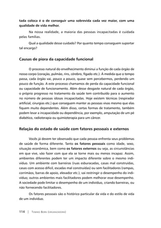 114 | Tomiko Born (organizadora)
tada coloca é o de conseguir uma sobrevida cada vez maior, com uma
qualidade de vida melhor.
	Na nossa realidade, a maioria das pessoas incapacitadas é cuidada
pelas famílias.
Qual a qualidade desse cuidado? Por quanto tempo conseguem suportar
tal encargo?
Causas de piora da capacidade funcional
	O processo natural do envelhecimento diminui a função de cada órgão de
nosso corpo (coração, pulmão, rins, cérebro, fígado etc.). À medida que o tempo
passa, cada órgão vai, pouco a pouco, quase sem percebermos, perdendo um
pouco de função. A este processo chamamos de perda da capacidade funcional
ou capacidade de funcionamento. Além desse desgaste natural de cada órgão,
o próprio progresso no tratamento da saúde tem contribuído para o aumento
no número de pessoas idosas incapacitadas. Hoje existem técnicas (respirador
artificial, cirurgias etc.) que conseguem manter as pessoas vivas mesmo que elas
fiquem muito dependentes. Além disso, certas formas de tratamento, também
podem levar a incapacidade ou dependência, por exemplo, amputação de um pé
diabético, radioterapia ou quimioterapia para um câncer.
Relação do estado de saúde com fatores pessoais e externos
	Vocês já devem ter observado que cada pessoa enfrenta seus problemas
de saúde de forma diferente. Tanto os fatores pessoais como idade, sexo,
situação econômica, bem como os fatores externos ou seja, as circunstâncias
em que vive, vão fazer com que ela se torne mais ou menos incapaz. Assim,
ambientes diferentes podem ter um impacto diferente sobre o mesmo indi-
víduo. Um ambiente com barreiras (ruas esburacadas, casas mal construídas,
casas com acesso difícil, escadas mal construídas) ou sem facilitadores (rampas,
corrimãos, barras de apoio, elevador etc.), vai restringir o desempenho do indi-
víduo; outros ambientes mais facilitadores podem melhorar esse desempenho.
A sociedade pode limitar o desempenho de um indivíduo, criando barreiras, ou
não fornecendo facilitadores.
	Os fatores pessoais são o histórico particular da vida e do estilo de vida
de um indivíduo.
 