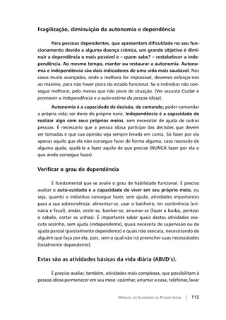 Manual do Cuidador da Pessoa Idosa | 115
Fragilização, diminuição da autonomia e dependência
	Para pessoas dependentes, que apresentam dificuldade no seu fun-
cionamento devido a alguma doença crônica, um grande objetivo é dimi-
nuir a dependência o mais possível e – quem sabe? – restabelecer a inde-
pendência. Ao mesmo tempo, manter ou restaurar a autonomia. Autono-
mia e independência são dois indicadores de uma vida mais saudável. Nos
casos muito avançados, onde a melhora for impossível, devemos esforçar-nos
ao máximo, para não haver piora do estado funcional. Se o indivíduo não con-
segue melhorar, pelo menos que não piore de situação. (Ver assunto Cuidar e
promover a independência e a auto-estima da pessoa idosa).
	Autonomia é a capacidade de decisão, de comando; poder comandar
a própria vida; ser dono do próprio nariz. Independência é a capacidade de
realizar algo com seus próprios meios, sem necessitar de ajuda de outras
pessoas. É necessário que a pessoa idosa participe das decisões que devem
ser tomadas e que sua opinião seja sempre levada em conta. Só fazer por ela
apenas aquilo que ela não consegue fazer de forma alguma; caso necessite de
alguma ajuda, ajudá-la a fazer aquilo de que precise (NUNCA fazer por ela o
que ainda consegue fazer).
Verificar o grau de dependência
	É fundamental que se avalie o grau de habilidade funcional. É preciso
avaliar o auto-cuidado e a capacidade de viver em seu próprio meio, ou
seja, quanto o indivíduo consegue fazer, sem ajuda, atividades importantes
para a sua sobrevivência: alimentar-se, usar o banheiro, ter continência (uri-
nária e fecal), andar, vestir-se, banhar-se, arrumar-se (fazer a barba, pentear
o cabelo, cortar as unhas). É importante saber quais destas atividades exe-
cuta sozinho, sem ajuda (independente), quais necessita de supervisão ou de
ajuda parcial (parcialmente dependente) e quais não executa, necessitando de
alguém que faça por ela, pois, sem o qual não irá preencher suas necessidades
(totalmente dependente).
Estas são as atividades básicas da vida diária (ABVD’s).
	É preciso avaliar, também, atividades mais complexas, que possibilitam à
pessoa idosa permanecer em seu meio: cozinhar, arrumar a casa, telefonar, lavar
 