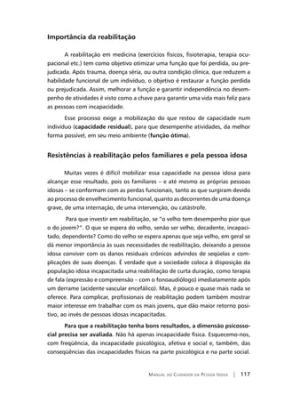 Manual do Cuidador da Pessoa Idosa | 117
Importância da reabilitação
	A reabilitação em medicina (exercícios físicos, fisioterapia, terapia ocu-
pacional etc.) tem como objetivo otimizar uma função que foi perdida, ou pre-
judicada. Após trauma, doença séria, ou outra condição clínica, que reduzem a
habilidade funcional de um indivíduo, o objetivo é restaurar a função perdida
ou prejudicada. Assim, melhorar a função e garantir independência no desem-
penho de atividades é visto como a chave para garantir uma vida mais feliz para
as pessoas com incapacidade.
	Esse processo exige a mobilização do que restou de capacidade num
indivíduo (capacidade residual), para que desempenhe atividades, da melhor
forma possível, em seu meio ambiente (função ótima).
Resistências à reabilitação pelos familiares e pela pessoa idosa
Muitas vezes é difícil mobilizar essa capacidade na pessoa idosa para
alcançar esse resultado, pois os familiares – e até mesmo as próprias pessoas
idosas – se conformam com as perdas funcionais, tanto as que surgiram devido
ao processo de envelhecimento funcional, quanto as decorrentes de uma doença
grave, de uma internação, de uma intervenção, ou catástrofe.
Para que investir em reabilitação, se “o velho tem desempenho pior que
o do jovem?”. O que se espera do velho, senão ser velho, decadente, incapaci-
tado, dependente? Como do velho se espera apenas que seja velho, em geral se
dá menor importância às suas necessidades de reabilitação, deixando a pessoa
idosa conviver com os danos residuais crônicos advindos de seqüelas e com-
plicações de suas doenças. É verdade que a sociedade coloca à disposição da
população idosa incapacitada uma reabilitação de curta duração, como terapia
de fala (expressão e compreensão – com o fonoaudiólogo) imediatamente após
um derrame (acidente vascular encefálico). Mas, é pouco e quase mais nada se
oferece. Para complicar, profissionais de reabilitação podem também mostrar
maior interesse em trabalhar com os mais jovens, que dão maior retorno posi-
tivo, ao invés de pessoas idosas incapacitadas.
	Para que a reabilitação tenha bons resultados, a dimensão psicosso-
cial precisa ser avaliada. Não há apenas incapacidade física. Esquecemo-nos,
com freqüência, da incapacidade psicológica, afetiva e social e, também, das
conseqüências das incapacidades físicas na parte psicológica e na parte social.
 