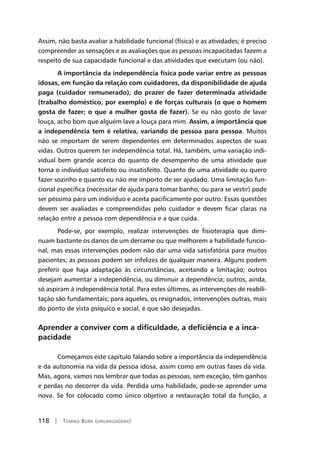 118 | Tomiko Born (organizadora)
Assim, não basta avaliar a habilidade funcional (física) e as atividades; é preciso
compreender as sensações e as avaliações que as pessoas incapacitadas fazem a
respeito de sua capacidade funcional e das atividades que executam (ou não).
	A importância da independência física pode variar entre as pessoas
idosas, em função da relação com cuidadores, da disponibilidade de ajuda
paga (cuidador remunerado), do prazer de fazer determinada atividade
(trabalho doméstico, por exemplo) e de forças culturais (o que o homem
gosta de fazer; o que a mulher gosta de fazer). Se eu não gosto de lavar
louça, acho bom que alguém lave a louça para mim. Assim, a importância que
a independência tem é relativa, variando de pessoa para pessoa. Muitos
não se importam de serem dependentes em determinados aspectos de suas
vidas. Outros querem ter independência total. Há, também, uma variação indi-
vidual bem grande acerca do quanto de desempenho de uma atividade que
torna o indivíduo satisfeito ou insatisfeito. Quanto de uma atividade eu quero
fazer sozinho e quanto eu não me importo de ser ajudado. Uma limitação fun-
cional específica (necessitar de ajuda para tomar banho, ou para se vestir) pode
ser péssima para um indivíduo e aceita pacificamente por outro. Essas questões
devem ser avaliadas e compreendidas pelo cuidador e devem ficar claras na
relação entre a pessoa com dependência e a que cuida.
	Pode-se, por exemplo, realizar intervenções de fisioterapia que dimi-
nuam bastante os danos de um derrame ou que melhorem a habilidade funcio-
nal, mas essas intervenções podem não dar uma vida satisfatória para muitos
pacientes; as pessoas podem ser infelizes de qualquer maneira. Alguns podem
preferir que haja adaptação às circunstâncias, aceitando a limitação; outros
desejam aumentar a independência, ou diminuir a dependência; outros, ainda,
só aspiram à independência total. Para estes últimos, as intervenções de reabili-
tação são fundamentais; para aqueles, os resignados, intervenções outras, mais
do ponto de vista psíquico e social, é que são desejadas.
Aprender a conviver com a dificuldade, a deficiência e a inca-
pacidade
	Começamos este capítulo falando sobre a importância da independência
e da autonomia na vida da pessoa idosa, assim como em outras fases da vida.
Mas, agora, vamos nos lembrar que todas as pessoas, sem exceção, têm ganhos
e perdas no decorrer da vida. Perdida uma habilidade, pode-se aprender uma
nova. Se for colocado como único objetivo a restauração total da função, a
 