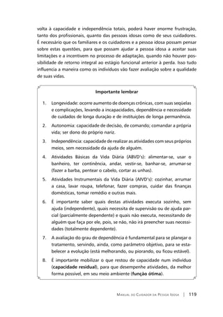 Manual do Cuidador da Pessoa Idosa | 119
volta à capacidade e independência totais, poderá haver enorme frustração,
tanto dos profissionais, quanto das pessoas idosas como de seus cuidadores.
É necessário que os familiares e os cuidadores e a pessoa idosa possam pensar
sobre estas questões, para que possam ajudar a pessoa idosa a aceitar suas
limitações e a incentivem no processo de adaptação, quando não houver pos-
sibilidade de retorno integral ao estágio funcional anterior à perda. Isso tudo
influencia a maneira como os indivíduos vão fazer avaliação sobre a qualidade
de suas vidas.
Importante lembrar
1. Longevidade: ocorre aumento de doenças crônicas, com suas seqüelas
e complicações, levando a incapacidades, dependência e necessidade
de cuidados de longa duração e de instituições de longa permanência.
2. Autonomia: capacidade de decisão, de comando; comandar a própria
vida; ser dono do próprio nariz.
3. Independência: capacidade de realizar as atividades com seus próprios
meios, sem necessidade da ajuda de alguém.
4. Atividades Básicas da Vida Diária (ABVD’s): alimentar-se, usar o
banheiro, ter continência, andar, vestir-se, banhar-se, arrumar-se
(fazer a barba, pentear o cabelo, cortar as unhas).
5. Atividades Instrumentais da Vida Diária (AIVD’s): cozinhar, arrumar
a casa, lavar roupa, telefonar, fazer compras, cuidar das finanças
domésticas, tomar remédio e outras mais.
6. É importante saber quais destas atividades executa sozinho, sem
ajuda (independente), quais necessita de supervisão ou de ajuda par-
cial (parcialmente dependente) e quais não executa, necessitando de
alguém que faça por ele, pois, se não, não irá preencher suas necessi-
dades (totalmente dependente).
7. A avaliação do grau de dependência é fundamental para se planejar o
tratamento, servindo, ainda, como parâmetro objetivo, para se esta-
belecer a evolução (está melhorando, ou piorando, ou ficou estável).
8. É importante mobilizar o que restou de capacidade num indivíduo
(capacidade residual), para que desempenhe atividades, da melhor
forma possível, em seu meio ambiente (função ótima).
 