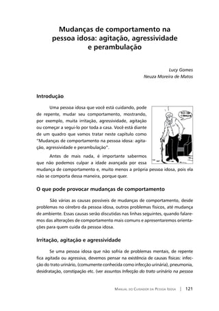Manual do Cuidador da Pessoa Idosa | 121
Mudanças de comportamento na
pessoa idosa: agitação, agressividade
e perambulação
Lucy Gomes
Neuza Moreira de Matos
Introdução
Uma pessoa idosa que você está cuidando, pode
de repente, mudar seu comportamento, mostrando,
por exemplo, muita irritação, agressividade, agitação
ou começar a segui-lo por toda a casa. Você está diante
de um quadro que vamos tratar neste capítulo como
“Mudanças de comportamento na pessoa idosa: agita-
ção, agressividade e perambulação”.
Antes de mais nada, é importante sabermos
que não podemos culpar a idade avançada por essa
mudança de comportamento e, muito menos a própria pessoa idosa, pois ela
não se comporta dessa maneira, porque quer.
O que pode provocar mudanças de comportamento
	São várias as causas possíveis de mudanças de comportamento, desde
problemas no cérebro da pessoa idosa, outros problemas físicos, até mudança
de ambiente. Essas causas serão discutidas nas linhas seguintes, quando falare-
mos das alterações de comportamento mais comuns e apresentaremos orienta-
ções para quem cuida da pessoa idosa.
Irritação, agitação e agressividade
Se uma pessoa idosa que não sofria de problemas mentais, de repente
fica agitada ou agressiva, devemos pensar na existência de causas físicas: infec-
ção do trato urinário, (comumente conhecida como infecção urinária), pneumonia,
desidratação, constipação etc. (ver assuntos Infecção do trato urinário na pessoa
 