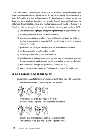 122 | Tomiko Born (organizadora)
idosa; Pneumonia; Desidratação; Obstipação e fecaloma). A agressividade que
surge pode ser verbal (uso de palavrões, acusações indevidas de infidelidade e
de roubo) ou física (unhar, bofetear ou cuspir). Aqueles que convivem ou cuidam
da pessoa idosa (cônjuge, familiares ou cuidador formal) são alvos diretos desses
distúrbios de comportamento, o que muitas vezes acaba levando os familiares a
decidirem internar a pessoa idosa numa instituição de longa permanência (ILPI).
As causas comuns de agitação, irritação e agressividade na pessoa idosa são:
1) introdução ou suspensão de medicamentos;
2) doenças infecciosas, sendo as mais freqüentes, infecção do trato uri-
nário e pneumonia (ver assuntos Infecção do trato urinário na pessoa
idosa e Insônia);
3) problemas do coração, como infarto do miocárdio ou arritmia;
4) acidente vascular encefálico (derrame);
5) obstipação intestinal (fezes endurecidas);
6) desidratação (a pessoa idosa sente menos sede e, conseqüentemente,
toma menos água; pode ocorrer também quando a pessoa tem diarréia);
7) forte batida na cabeça ou quedas nos últimos 90 dias;
8) perda de familiares, brigas na família ou mudanças de ambientes.
Como o cuidador deve comportar-se
Inicialmente, o cuidador deve procurar compreender o que está ocorrendo.
•  não deve responder às provocações e acusações;
•  evitar agitar-se, gritar ou reagir com fúria;
•  procurar encarar a pessoa idosa sem ressentimento;
•  lembrar que explicações não serão compreendidas;
•  conscientizar-se de que não é culpa da pessoa idosa.
 