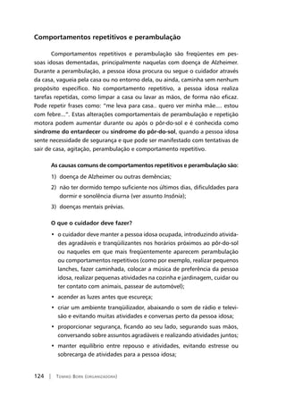 124 | Tomiko Born (organizadora)
Comportamentos repetitivos e perambulação
Comportamentos repetitivos e perambulação são freqüentes em pes-
soas idosas dementadas, principalmente naquelas com doença de Alzheimer.
Durante a perambulação, a pessoa idosa procura ou segue o cuidador através
da casa, vagueia pela casa ou no entorno dela, ou ainda, caminha sem nenhum
propósito específico. No comportamento repetitivo, a pessoa idosa realiza
tarefas repetidas, como limpar a casa ou lavar as mãos, de forma não eficaz.
Pode repetir frases como: “me leva para casa.. quero ver minha mãe.... estou
com febre...”. Estas alterações comportamentais de perambulação e repetição
motora podem aumentar durante ou após o pôr-do-sol e é conhecida como
síndrome do entardecer ou síndrome do pôr-do-sol, quando a pessoa idosa
sente necessidade de segurança e que pode ser manifestado com tentativas de
sair de casa, agitação, perambulação e comportamento repetitivo.
As causas comuns de comportamentos repetitivos e perambulação são:
1) doença de Alzheimer ou outras demências;
2) não ter dormido tempo suficiente nos últimos dias, dificuldades para
dormir e sonolência diurna (ver assunto Insônia);
3) doenças mentais prévias.
O que o cuidador deve fazer?
•  o cuidador deve manter a pessoa idosa ocupada, introduzindo ativida-
des agradáveis e tranqüilizantes nos horários próximos ao pôr-do-sol
ou naqueles em que mais freqüentemente aparecem perambulação
ou comportamentos repetitivos (como por exemplo, realizar pequenos
lanches, fazer caminhada, colocar a música de preferência da pessoa
idosa, realizar pequenas atividades na cozinha e jardinagem, cuidar ou
ter contato com animais, passear de automóvel);
•  acender as luzes antes que escureça;
•  criar um ambiente tranqüilizador, abaixando o som de rádio e televi-
são e evitando muitas atividades e conversas perto da pessoa idosa;
•  proporcionar segurança, ficando ao seu lado, segurando suas mãos,
conversando sobre assuntos agradáveis e realizando atividades juntos;
•  manter equilíbrio entre repouso e atividades, evitando estresse ou
sobrecarga de atividades para a pessoa idosa;
 