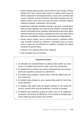 Manual do Cuidador da Pessoa Idosa | 125
•  tomar cuidados especiais para a hora de dormir: (por exemplo, ofereça
refeição leve, faça a pessoa idosa escovar os dentes, vestir roupa de
dormir; proporcione uma pequena leitura, reze ou ore e conduza para
a cama, somente na hora de dormir); não ofereça líquidos que con-
tenham cafeína como café, coca-cola, chá preto, chocolate; propicie
ambiente tranqüilo, confortável e sem barulho;
•  proporcionar diferentes atividades durante o dia para a pessoa idosa:
além de assistir televisão, ouvir rádio ou ficar sentada na varanda obser-
vando o movimento da rua, caminhar, tomar banho de sol e fazer alguns
exercícios dentro de seus limites, se possível ao ar livre; (ver assunto Como
lidar com a inatividade ea tristeza na pessoa idosa com dependência);
•  manter rotinas simples, com as mesmas pessoas e ambiente conhe-
cido, evitando mudança de ambiente e alteração brusca de rotina,
como ir morar em casa diferente ou modificar a posição dos móveis
do quarto da pessoa idosa;
•  rezar/orar com a pessoa idosa (se for religiosa);
•  fazer massagem leve, de conforto.
Importante lembrar
1. As alterações de comportamento na pessoa idosa podem ter várias
causas e o cuidador deve procurar saber o que está acontecendo.
2. O cuidador deve se lembrar que aquele comportamento não é de pro-
pósito para agredi-lo, provocá-lo ou aborrecê-lo.
3. O cuidador deve proteger a pessoa idosa, retirando objetos que pos-
sam machucá-la.
4. O cuidador deve proteger-se, pois a pessoa idosa pode ter mais força
do que aparenta.
5. O cuidador deve pedir ajuda de alguém próximo ou de serviço de
socorro, quando sentir que está perdendo o controle da situação.
6. O cuidador deve freqüentar grupos de ajuda, como os de cuidadores
de pessoas com doença de Alzheimer, a fim de obter orientação para
cuidar melhor da pessoa idosa e de si mesmo.
 