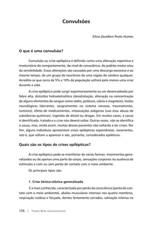 126 | Tomiko Born (organizadora)
Convulsões
Silvia Zavalloni Proto Humes
O que é uma convulsão?
Convulsão ou crise epiléptica é definida como uma alteração repentina e
involuntária do comportamento, do nível de consciência, do padrão motor e/ou
da sensibilidade. Essas alterações são causadas por uma descarga excessiva e ao
mesmo tempo, de um grupo de neurônios de uma região do cérebro qualquer.
Acredita-se que cerca de 5% a 10% da população sofrerá pelo menos uma crise
durante a vida.
A crise epiléptica pode surgir espontaneamente ou ser desencadeada por
febre alta, distúrbio hidroeletrolítico (desidratação, alteração na concentração
de alguns elementos do sangue como sódio, potássio, cálcio e magnésio), lesões
neurológicas (derrames, sangramentos no sistema nervoso, traumatismos,
tumores), efeito de medicamentos, intoxicações exógenas (uso e/ou abuso de
substâncias químicas), ingestão de álcool ou drogas. Em muitos casos, a causa
é identificada, tratada e a crise não deverá voltar. Outras vezes, não se identifica
a causa, mas, ainda assim, muitos desses pacientes não voltarão a ter crises. Por
fim, alguns indivíduos apresentam crises epilépticas espontâneas, recorrentes,
isto é, que voltam a aparecer e são, portanto, considerados epiléticos.
Quais são os tipos de crises epilépticas?
A crise epiléptica pode se manifestar de várias formas: movimentos gene-
ralizados ou de apenas uma parte do corpo, sensações corporais na ausência de
estímulos e com ou sem perda de contato com o meio ambiente.
Os principais tipos são:
1. Crise tônico-clônica generalizada
É a mais conhecida, caracterizada por perda da consciência (perda do con-
tato com o meio ambiente), abalos musculares intensos nos quatro membros,
respiração ruidosa e forçada, dentes fortemente cerrados, salivação intensa na
 