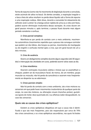 Manual do Cuidador da Pessoa Idosa | 127
forma de espuma (como não há movimento de deglutição durante a convulsão,
existe acúmulo de saliva na boca). Os dentes cerrados, a respiração irregular e
a boca cheia de saliva resultam na perda desse líquido sob a forma de espuma
e uma respiração ruidosa. Além disso, durante a convulsão há relaxamento do
esfíncter anal e uretral. Se a bexiga estiver repleta de urina ou o reto com fezes,
poderá ocorrer eliminação involuntária dessas secreções. As crises duram em
geral poucos minutos e, após terminar, a pessoa ficará durante mais algum
período sonolenta e confusa.
2. Crise parcial complexa
Manifesta-se por perda de contato com o meio ambiente, movimen-
tos automáticos (movimentos repetidos que a pessoa não consegue controlar
que podem ser dos lábios, dos braços ou pernas, movimentos de mastigação
ou de engolir) e confusão mental após a crise, que em geral duram de um a
dois minutos.
3. Crise de ausência
Ocorre um desligamento completo durante alguns segundos (até 30 segun-
dos) e interrupção das atividades em curso, podendo ocorrer várias vezes ao dia.
4. Crise mioclônica
Ocorrem contrações musculares súbitas e breves que se assemelham a
choques; podem ser da musculatura facial, do tronco, de um membro, grupo
muscular ou músculo; não há perda da consciência e ocorrem mais freqüente-
mente ao despertar ou ao adormecer.
5. Crises parciais simples
Não há perda do contato com o meio ambiente, são crises motoras ou
sensoriais em que pode haver movimentos involuntários de qualquer parte do
corpo, no caso das motoras, ou alterações visuais (manchas pretas), gustati-
vas (gosto de metal, doce queimado etc.) ou olfativas (odor desagradável), no
caso das sensoriais.
Quais são as causas das crises epilépticas?
Existem as crises epilépticas idiopáticas em que a causa não é identi-
ficada e que são mais freqüentes, pois são responsáveis por cerca de 70%
das crises convulsivas; e as crises epilépticas secundárias, nas quais há lesões
 