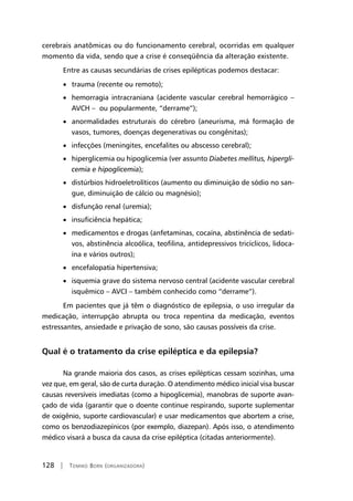 128 | Tomiko Born (organizadora)
cerebrais anatômicas ou do funcionamento cerebral, ocorridas em qualquer
momento da vida, sendo que a crise é conseqüência da alteração existente.
Entre as causas secundárias de crises epilépticas podemos destacar:
• trauma (recente ou remoto);
• hemorragia intracraniana (acidente vascular cerebral hemorrágico –
AVCH – ou popularmente, “derrame”);
• anormalidades estruturais do cérebro (aneurisma, má formação de
vasos, tumores, doenças degenerativas ou congênitas);
• infecções (meningites, encefalites ou abscesso cerebral);
• hiperglicemia ou hipoglicemia (ver assunto Diabetes mellitus, hipergli-
cemia e hipoglicemia);
• distúrbios hidroeletrolíticos (aumento ou diminuição de sódio no san-
gue, diminuição de cálcio ou magnésio);
• disfunção renal (uremia);
• insuficiência hepática;
• medicamentos e drogas (anfetaminas, cocaína, abstinência de sedati-
vos, abstinência alcoólica, teofilina, antidepressivos tricíclicos, lidoca-
ína e vários outros);
• encefalopatia hipertensiva;
• isquemia grave do sistema nervoso central (acidente vascular cerebral
isquêmico – AVCI – também conhecido como “derrame”).
Em pacientes que já têm o diagnóstico de epilepsia, o uso irregular da
medicação, interrupção abrupta ou troca repentina da medicação, eventos
estressantes, ansiedade e privação de sono, são causas possíveis da crise.
Qual é o tratamento da crise epiléptica e da epilepsia?
Na grande maioria dos casos, as crises epilépticas cessam sozinhas, uma
vez que, em geral, são de curta duração. O atendimento médico inicial visa buscar
causas reversíveis imediatas (como a hipoglicemia), manobras de suporte avan-
çado de vida (garantir que o doente continue respirando, suporte suplementar
de oxigênio, suporte cardiovascular) e usar medicamentos que abortem a crise,
como os benzodiazepínicos (por exemplo, diazepan). Após isso, o atendimento
médico visará a busca da causa da crise epiléptica (citadas anteriormente).
 