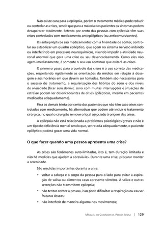 Manual do Cuidador da Pessoa Idosa | 129
Não existe cura para a epilepsia, porém o tratamento médico pode reduzir
ou controlar as crises, sendo que para a maioria dos pacientes os sintomas podem
desaparecer totalmente. Setenta por cento das pessoas com epilepsia têm suas
crises controladas com medicamento antiepilépticos (ou anticonvulsivantes).
Os antiepilépticos são medicamentos com a finalidade de conter, contro-
lar ou estabilizar um quadro epiléptico, que agem no sistema nervoso inibindo
ou interferindo em processos neuroquímicos, visando impedir a atividade neu-
ronal anormal que gera uma crise ou seu desencadeamento. Como eles não
agem imediatamente, é somente o seu uso contínuo que evitará as crises.
O primeiro passo para o controle das crises é o uso correto das medica-
ções, respeitando rigidamente as orientações do médico em relação à dosa-
gem e aos horários em que devem ser tomadas. Também são necessárias para
o sucesso do tratamento, a regularização dos hábitos do sono e dos níveis
de ansiedade (ficar sem dormir, sono com muitas interrupções e situações de
estresse podem ser desencadeantes de crises epilépticas, mesmo em pacientes
medicados adequadamente).
Para os demais trinta por cento dos pacientes que não têm suas crises con-
troladas com medicamento, há alternativas que podem até incluir o tratamento
cirúrgico, no qual o cirurgião remove o local associado à origem das crises.
A epilepsia não está relacionada a problemas psicológicos graves e não é
um tipo de deficiência mental sendo que, se tratada adequadamente, o paciente
epiléptico poderá gozar uma vida normal.
O que fazer quando uma pessoa apresenta uma crise?
	As crises são fenômenos auto-limitados, isto é, tem duração limitada e
não há medidas que ajudem a abreviá-las. Durante uma crise, procurar manter
a serenidade.
São medidas importantes durante a crise:
•   voltar a cabeça e o corpo da pessoa para o lado para evitar a aspira-
ção de saliva ou alimentos caso apresente vômitos. A saliva e outras
secreções não transmitem epilepsia;
•   não tentar conter a pessoa, isso pode dificultar a respiração ou causar
fraturas ósseas;
•   não interferir de maneira alguma nos movimentos;
 