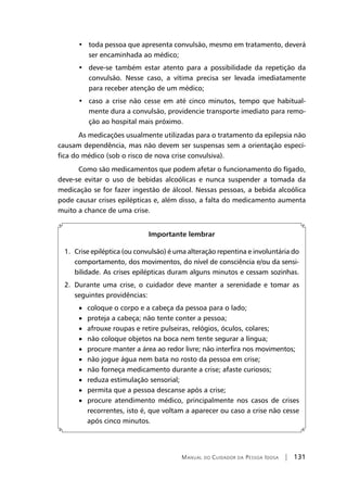Manual do Cuidador da Pessoa Idosa | 131
•   toda pessoa que apresenta convulsão, mesmo em tratamento, deverá
ser encaminhada ao médico;
•   deve-se também estar atento para a possibilidade da repetição da
convulsão. Nesse caso, a vítima precisa ser levada imediatamente
para receber atenção de um médico;
•   caso a crise não cesse em até cinco minutos, tempo que habitual-
mente dura a convulsão, providencie transporte imediato para remo-
ção ao hospital mais próximo.
As medicações usualmente utilizadas para o tratamento da epilepsia não
causam dependência, mas não devem ser suspensas sem a orientação especí-
fica do médico (sob o risco de nova crise convulsiva).
Como são medicamentos que podem afetar o funcionamento do fígado,
deve-se evitar o uso de bebidas alcoólicas e nunca suspender a tomada da
medicação se for fazer ingestão de álcool. Nessas pessoas, a bebida alcoólica
pode causar crises epilépticas e, além disso, a falta do medicamento aumenta
muito a chance de uma crise.
Importante lembrar
1. Crise epiléptica (ou convulsão) é uma alteração repentina e involuntária do
comportamento, dos movimentos, do nível de consciência e/ou da sensi-
bilidade. As crises epilépticas duram alguns minutos e cessam sozinhas.
2. Durante uma crise, o cuidador deve manter a serenidade e tomar as
seguintes providências:
	 • coloque o corpo e a cabeça da pessoa para o lado;
	 • proteja a cabeça; não tente conter a pessoa;
	 • afrouxe roupas e retire pulseiras, relógios, óculos, colares;
	 • não coloque objetos na boca nem tente segurar a língua;
	 • procure manter a área ao redor livre; não interfira nos movimentos;
	 • não jogue água nem bata no rosto da pessoa em crise;
	 • não forneça medicamento durante a crise; afaste curiosos;
	 • reduza estimulação sensorial;
	 • permita que a pessoa descanse após a crise;
	 • procure atendimento médico, principalmente nos casos de crises
recorrentes, isto é, que voltam a aparecer ou caso a crise não cesse
após cinco minutos.
 