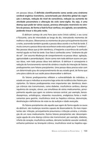 Manual do Cuidador da Pessoa Idosa | 133
em pessoas idosas. É definido cientificamente como sendo uma síndrome
cerebral orgânica transitória, caracterizada por distúrbio global da cogni-
ção e atenção, redução do nível de consciência, redução ou aumento da
atividade psicomotora e alteração do ciclo sono-vigília. Ou seja, é uma
doença que pode ter várias causas, provoca alterações reversíveis no cére-
bro da pessoa, de forma a fazê-la ficar confusa, ora agitada, ora sonolenta,
podendo trocar o dia pela noite.
O delirium começa de uma hora para outra (início súbito), e seu curso
é flutuante, varia de intensidade ao longo do dia, intercalando momentos de
melhora e de piora. Observamos os momentos de piora principalmente durante
a noite, ocorrendo também quando a pessoa idosa acorda e no final da tarde. É
muito comum a pessoa idosa não reconhecer onde está e pedir para “ir embora”.
Nas pessoas idosas que já têm demência, é freqüente a ocorrência de confusão
mental aguda no final da tarde. Esse fato é conhecido como “síndrome do pôr
do sol”. (ver assunto Mudanças de comportamento na pessoa idosa: agitação,
agressividade e perambulação). Assim como nem todo delirium ocorre em pes-
soa idosa, nem toda pessoa idosa terá delirium. O delirium é conseqüente à
redução do funcionamento normal do cérebro e resulta da interação de fatores
predisponentes com fatores precipitantes. Uma pessoa idosa precisa estar com
um determinado grau de comprometimento de seu estado geral, de forma que
uma piora súbita de sua saúde possa desencadear o delirium.
Os fatores predisponentes refletem a vulnerabilidade do indivíduo, o
estado em que o indivíduo se encontra logo antes da incidência dos fatores pre-
cipitantes. Os fatores predisponentes mais importantes são: demência; doen-
ças crônicas não transmissíveis, como diabetes, insuficiência cardíaca, doença
isquêmica do coração, câncer, uso simultâneo de vários medicamentos, princi-
palmente aqueles que agem no sistema nervoso central, por exemplo, benzo-
diazepínicos, antialérgicos, relaxantes musculares, analgésicos fortes e medi-
camentos para gastrite, insuficiência renal ou hepática crônicas, desnutrição,
desidratação e deficiências da visão ou da audição e idade avançada.
Os fatores precipitantes são aqueles que agem de forma aguda na causa
do delirium, são mudanças recentes capazes de desencadeá-lo. Os mais impor-
tantes são: infecção, principalmente pneumonia e infecção urinária, e introdu-
ção de um novo medicamento. Outros fatores precipitantes são: descompen-
sação aguda de uma doença crônica não transmissível, por exemplo, diabetes,
infarto do coração, insuficiência cardíaca, derrame (acidente vascular cerebral),
enfisema pulmonar ou bronquite crônica, insuficiência renal ou hepática agu-
 