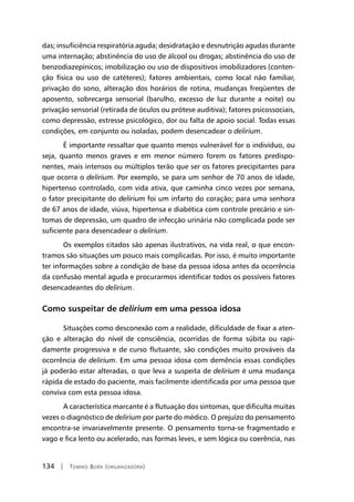 134 | Tomiko Born (organizadora)
das; insuficiência respiratória aguda; desidratação e desnutrição agudas durante
uma internação; abstinência do uso de álcool ou drogas; abstinência do uso de
benzodiazepínicos; imobilização ou uso de dispositivos imobilizadores (conten-
ção física ou uso de catéteres); fatores ambientais, como local não familiar,
privação do sono, alteração dos horários de rotina, mudanças freqüentes de
aposento, sobrecarga sensorial (barulho, excesso de luz durante a noite) ou
privação sensorial (retirada de óculos ou prótese auditiva); fatores psicossociais,
como depressão, estresse psicológico, dor ou falta de apoio social. Todas essas
condições, em conjunto ou isoladas, podem desencadear o delirium.
É importante ressaltar que quanto menos vulnerável for o indivíduo, ou
seja, quanto menos graves e em menor número forem os fatores predispo-
nentes, mais intensos ou múltiplos terão que ser os fatores precipitantes para
que ocorra o delirium. Por exemplo, se para um senhor de 70 anos de idade,
hipertenso controlado, com vida ativa, que caminha cinco vezes por semana,
o fator precipitante do delirium foi um infarto do coração; para uma senhora
de 67 anos de idade, viúva, hipertensa e diabética com controle precário e sin-
tomas de depressão, um quadro de infecção urinária não complicada pode ser
suficiente para desencadear o delirium.
Os exemplos citados são apenas ilustrativos, na vida real, o que encon-
tramos são situações um pouco mais complicadas. Por isso, é muito importante
ter informações sobre a condição de base da pessoa idosa antes da ocorrência
da confusão mental aguda e procurarmos identificar todos os possíveis fatores
desencadeantes do delirium.
Como suspeitar de delirium em uma pessoa idosa
Situações como desconexão com a realidade, dificuldade de fixar a aten-
ção e alteração do nível de consciência, ocorridas de forma súbita ou rapi-
damente progressiva e de curso flutuante, são condições muito prováveis da
ocorrência de delirium. Em uma pessoa idosa com demência essas condições
já poderão estar alteradas, o que leva a suspeita de delirium é uma mudança
rápida de estado do paciente, mais facilmente identificada por uma pessoa que
conviva com esta pessoa idosa.
A característica marcante é a flutuação dos sintomas, que dificulta muitas
vezes o diagnóstico de delirium por parte do médico. O prejuízo do pensamento
encontra-se invariavelmente presente. O pensamento torna-se fragmentado e
vago e fica lento ou acelerado, nas formas leves, e sem lógica ou coerência, nas
 