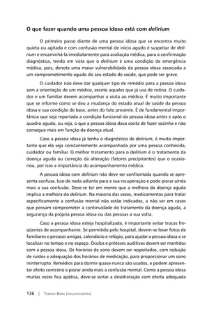 136 | Tomiko Born (organizadora)
O que fazer quando uma pessoa idosa está com delirium
O primeiro passo diante de uma pessoa idosa que se encontra muito
quieta ou agitada e com confusão mental de início agudo é suspeitar de deli-
rium e encaminhá-la imediatamente para avaliação médica, para a confirmação
diagnóstica, tendo em vista que o delirium é uma condição de emergência
médica, pois, denota uma maior vulnerabilidade da pessoa idosa associada a
um comprometimento agudo do seu estado de saúde, que pode ser grave.
O cuidador não deve dar qualquer tipo de remédio para a pessoa idosa
sem a orientação de um médico, exceto aqueles que já usa de rotina. O cuida-
dor e um familiar devem acompanhar a visita ao médico. É muito importante
que se informe como se deu a mudança do estado atual de saúde da pessoa
idosa e sua condição de base, antes do fato presente. É de fundamental impor-
tância que seja reportada a condição funcional da pessoa idosa antes e após o
quadro agudo, ou seja, o que a pessoa idosa dava conta de fazer sozinha e não
consegue mais em função da doença atual.
Caso a pessoa idosa já tenha o diagnóstico de delirium, é muito impor-
tante que ela seja constantemente acompanhada por uma pessoa conhecida,
cuidador ou familiar. O melhor tratamento para o delirium é o tratamento da
doença aguda ou correção da alteração (fatores precipitantes) que o ocasio-
nou, por isso a importância do acompanhamento médico.
A pessoa idosa com delirium não deve ser confrontada quando se apre-
senta confusa. Isso de nada adianta para a sua recuperação e pode piorar ainda
mais a sua confusão. Deve-se ter em mente que a melhora da doença aguda
implica a melhora do delirium. Na maioria das vezes, medicamentos para tratar
especificamente a confusão mental não estão indicados, a não ser em casos
que possam comprometer a continuidade do tratamento da doença aguda, a
segurança da própria pessoa idosa ou das pessoas a sua volta.
Caso a pessoa idosa esteja hospitalizada, é importante evitar trocas fre-
qüentes de acompanhante. Se permitido pelo hospital, devem-se levar fotos de
familiares e pessoas amigas, calendário e relógio, para ajudar a pessoa idosa a se
localizar no tempo e no espaço. Óculos e próteses auditivas devem ser mantidas
com a pessoa idosa. Os horários de sono devem ser respeitados, com redução
de ruídos e adequação dos horários de medicação, para proporcionar um sono
ininterrupto. Remédios para dormir quase nunca são usados, e podem apresen-
tar efeito contrário e piorar ainda mais a confusão mental. Como a pessoa idosa
muitas vezes fica apática, deve-se evitar a desidratação com oferta adequada
 