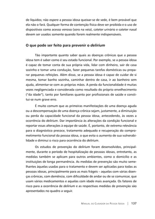 Manual do Cuidador da Pessoa Idosa | 137
de líquidos; não espere a pessoa idosa queixar-se de sede, é bem provável que
ela não o fará. Qualquer forma de contenção física deve ser proibida e o uso de
dispositivos como acesso venoso (soro na veia), cateter urinário e cateter nasal
devem ser usados somente quando forem realmente indispensáveis.
O que pode ser feito para prevenir o delirium
Tão importante quanto saber quais as doenças crônicas que a pessoa
idosa tem é saber como é seu estado funcional. Por exemplo, se a pessoa idosa
é capaz de tomar conta de sua própria vida, lidar com dinheiro, sair de casa
sozinho e tomar uma condução, fazer pequenas tarefas domésticas ou prepa-
rar pequenas refeições. Além disso, se a pessoa idosa é capaz de cuidar de si
mesma, tomar banho sozinha, caminhar dentro de casa, ir ao banheiro sem
ajuda, alimentar-se com as próprias mãos. A perda da funcionalidade é muitas
vezes negligenciada e considerada como resultado do próprio envelhecimento
(“da idade”), tanto por familiares quanto por profissionais de saúde e consti-
tui-se num grave erro.
É muito comum que as primeiras manifestações de uma doença aguda
ou a descompensação de uma doença crônica sejam, justamente, a diminuição
ou perda da capacidade funcional da pessoa idosa, antecedendo, às vezes a
ocorrência do delirium. Dar importância às alterações da condição funcional e
reportar essas alterações à equipe de saúde. É, portanto, de extrema relevância
para o diagnóstico precoce, tratamento adequado e recuperação do compro-
metimento funcional da pessoa idosa, o que evita o aumento de sua vulnerabi-
lidade e diminui o risco para ocorrência do delirium.
Os estudos de prevenção do delirium foram desenvolvidos, principal-
mente, durante o período de hospitalização de pessoas idosas, entretanto, as
medidas também se aplicam para outros ambientes, como o domicílio e as
instituições de longa permanência. As medidas de prevenção são muito seme-
lhantes àquelas usadas para o tratamento e devem ser aplicadas para todas as
pessoas idosas, principalmente para as mais frágeis – aquelas com várias doen-
ças crônicas, com demência, com dificuldade de andar ou de se comunicar, que
usam vários medicamentos e aquelas com idade mais avançada. Os fatores de
risco para a ocorrência de delirium e as respectivas medidas de prevenção são
apresentados no quadro a seguir.
 