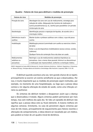 138 | Tomiko Born (organizadora)
Quadro – Fatores de risco para delirium e medidas de prevenção
Fatores de risco Medidas de prevenção
Privação do sono Abordagem do sono sem uso de medicamento, estratégia para
redução de ruídos. Adequação dos horários de medicação e
outros procedimentos (p. ex., banho) para possibilitar um período
ininterrupto de sono
Desidratação Identificação precoce e reposição de líquidos, de acordo com a
orientação médica
Deficiências visual e
auditiva
Manter óculos e próteses auditivas com o idoso, e que ele possa
usá-los
Imobilização Mobilização precoce (caminhada com auxílio ou exercícios à beira
do leito)
Evitar o uso de dispositivos imobilizadores (acesso venoso, sondas,
coletores)
Qualquer forma de contenção física não deve ser usada
Medicamentos
sedativos ou
psicoativos
Restringir o uso de medicamentos sedativos-hipnóticos ou
psicoativos. Usar a menor dose possível, diminuir ou descontinuar
a medicação não imprescindível, conforme a orientação médica.
FONTE: Adaptado de Freitas MPD  Menezes AL. Grandes Síndromes Geriátricas – Delirium: Diagnóstico e Tratamento.
In: Moraes EN (org.). Princípios Básicos de Geriatria e Gerontologia. Belo Horizonte: Coopmed; 2008. P. 351-58.
O delirium quando acontece uma vez, tem grande chance de se repetir,
principalmente se ocorrer um evento semelhante ao que o desencadeou. Por
isso, é muito importante que as medidas de prevenção sejam instituídas, por
exemplo, no momento de uma hospitalização, ou logo que a pessoa idosa
comece a ter alguma alteração do estado de saúde, como uma infecção uri-
nária ou pulmonar.
Os sintomas do delirium tendem a desaparecer assim que a doença
que o desencadeou é tratada. Alguns sintomas podem permanecer por mais
tempo, mas com melhora dia após dia. Ter tido um episódio de delirium não
significa que a pessoa idosa está ou ficará demente. A maioria melhora em
algumas semanas. Entretanto, no caso de persistirem alguns sintomas por
mais de três meses, principalmente de esquecimento para fatores recentes e
alterações do comportamento, o idoso deverá ser reavaliado por um médico,
pois poderá se tratar de um quadro inicial de demência.
 