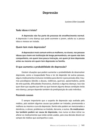 Manual do Cuidador da Pessoa Idosa | 141
Depressão
Luciana Lílian Louzada
Todo idoso é triste?
A depressão não faz parte do processo de envelhecimento normal.
A depressão é uma doença que pode acometer o jovem, adulto ou a pessoa
idosa e merece ser tratada.
Quem tem mais depressão?
A depressão é mais comum entre as mulheres, na viuvez, nas pessoas
idosas que vivem em instituição de longa permanência, em quem não tem
companheiro, em quem teve pouca instrução, em quem já teve depressão
antes ou mesmo em quem tem depressão na família.
O que aumenta a probabilidade de depressão?
Existem situações que podem aumentar a probabilidade de desenvolver
depressão, como a incapacidade física e ter de depender de outras pessoas,
alguns medicamentos (inclusive remédios para dormir e para pressão alta), trau-
mas psicológicos (devido a abusos, violências, guerras), aposentadoria, perda
de ente querido, dificuldades financeiras, divórcio e algumas doenças. Isso não
quer dizer que aqueles que têm ou que tiveram alguma dessas condições terão
esta doença, porque depende também da predisposição de cada indivíduo.
Possíveis causas
É sempre importante que a suspeita de depressão seja avaliada pelo
médico, pois existem algumas causas que podem ser tratadas, promovendo a
melhora ou mesmo a cura da depressão. Dentre elas podem ser mencionadas a
demência, o câncer, problemas na tireóide, derrame, e outras. Os medicamen-
tos também podem ser causa de depressão, mas nunca se deve retirar ou
alterar os medicamentos que estão sendo usados, pois essa decisão deverá ser
sempre do médico que acompanha o caso.
 