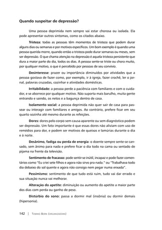 142 | Tomiko Born (organizadora)
Quando suspeitar de depressão?
Uma pessoa deprimida nem sempre vai estar chorosa ou isolada. Ela
pode apresentar outros sintomas, como os citados abaixo.
Tristeza: todas as pessoas têm momentos de tristeza que podem durar
alguns dias ou semanas e por motivos específicos. Um bom exemplo é quando uma
pessoa querida morre, quando então a tristeza pode durar semanas ou meses, sem
ser depressão. O que chama atenção na depressão é aquela tristeza persistente que
dura a maior parte do dia, todos os dias. A pessoa sente-se triste ou chora muito,
por qualquer motivo, o que é percebido por pessoas de seu convívio.
Desinteresse: prazer ou importância diminuídos por atividades que a
pessoa gostava de fazer como, por exemplo, ir à igreja, fazer crochê, ler o jor-
nal, palavras cruzadas, cozinhar e atividades domésticas.
Irritabilidade: a pessoa perde a paciência com familiares e com o cuida-
dor, e se aborrece por qualquer motivo. Não suporta mais barulho, muita gente
entrando e saindo, os netos e a bagunça dentro de casa.
Isolamento social: a pessoa deprimida não quer sair de casa para pas-
sear ou interagir com familiares e amigos. Ao contrário, prefere ficar em seu
quarto sozinha até mesmo durante as refeições.
Dores: dores pelo corpo sem causa aparente ou sem diagnóstico podem
ser depressão. Um fato importante é que essas dores não aliviam com uso de
remédios para dor, e podem ser motivos de queixas e lamúrias durante o dia
e à noite.
Desânimo, fadiga ou perda de energia: o doente sempre sente-se can-
sado, sem ânimo para nada e prefere ficar o dia todo na cama ou sentado de
pijama na frente da televisão.
Sentimento de fracasso: pode sentir-se inútil, incapaz e pode fazer comen-
tários como “Eu criei sete filhos e agora não sirvo pra nada.” ou “Trabalhava todo
dia debaixo do sol quente e agora não consigo nem pegar numa enxada”.
Pessimismo: sentimento de que tudo está ruim, tudo vai dar errado e
sua situação nunca vai melhorar.
Alteração do apetite: diminuição ou aumento do apetite a maior parte
dos dias com perda ou ganho de peso.
Distúrbio do sono: passa a dormir mal (insônia) ou dormir demais
(hipersonia).
 