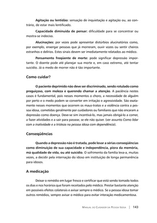 Manual do Cuidador da Pessoa Idosa | 143
Agitação ou lentidão: sensação de inquietação e agitação ou, ao con-
trário, de estar mais lentificado.
Capacidade diminuída de pensar: dificuldade para se concentrar ou
mostra-se indeciso.
Alucinações: por vezes pode apresentar distúrbios alucinatórios como,
por exemplo, enxergar pessoas que já morreram, ouvir vozes ou sentir cheiros
estranhos e delírios. Estes sinais devem ser imediatamente relatados ao médico.
Pensamento freqüente de morte: pode significar depressão impor-
tante. O doente pode até planejar sua morte e, em caso extremo, até tentar
suicídio. Já o medo de morrer não é tão importante.
Como cuidar?
O paciente deprimido não deve ser discriminado, sendo rotulado como
preguiçoso, com moleza e querendo chamar a atenção. A paciência nestes
casos é fundamental, pois nesses momentos o choro, a necessidade de alguém
por perto e o medo podem se converter em irritação e agressividade. São exata-
mente nesses momentos que ocorrem os maus-tratos e a violência contra a pes-
soa idosa, cometidas geralmente por cuidadores ou familiares que não encaram a
depressão como doença. Deve-se sim incentivá-lo, mas jamais obrigá-lo a comer,
a fazer atividades e a sair para passear, se ele não quiser. (ver assunto Como lidar
com a inatividade e a tristeza na pessoa idosa com dependência).
Conseqüências
Quando a depressão não é tratada, pode levar a sérias conseqüências
como diminuição de sua capacidade e independência, piora da memória,
má qualidade de vida, ou até suicídio. O sofrimento da família leva-a, muitas
vezes, a decidir pela internação do idoso em instituição de longa permanência
para idosos.
A medicação
Deixar o remédio em lugar fresco e certificar que está sendo tomado todos
os dias e nos horários que foram receitados pelo médico. Prestar bastante atenção
em possíveis efeitos colaterais e avisar sempre o médico. Se a pessoa idosa tomar
outros remédios, sempre avisar o médico para evitar interação medicamentosa.
 